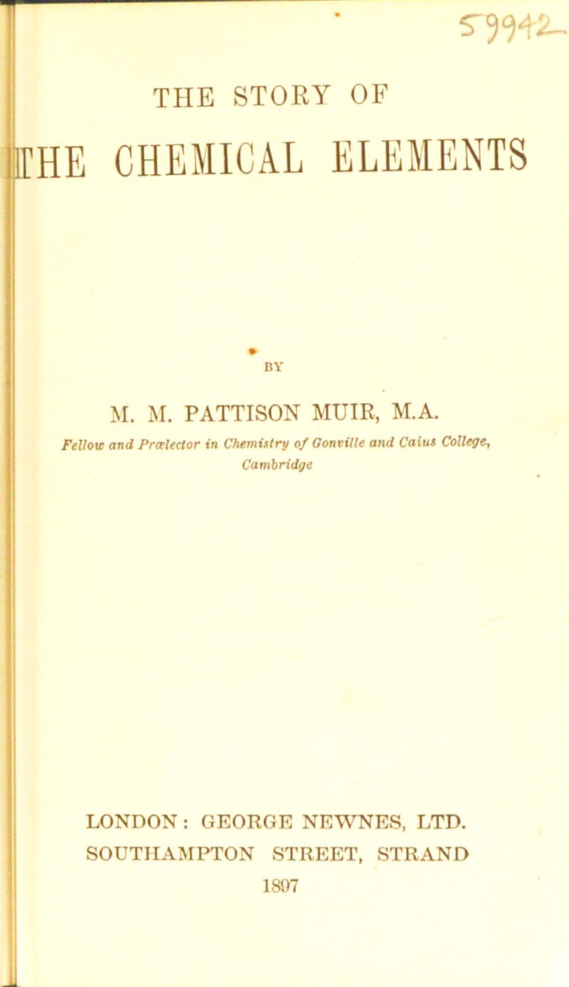 S7W2- THE STORY OF 1CHE CHEMICAL ELEMENTS BY M. M. PATTISON MUIR, M.A. Fellow and Proelector in Chemistry of Gonville and Caius College, Cambridge LONDON : GEORGE NEWNES, LTD. SOUTHAMPTON STREET, STRAND 1807