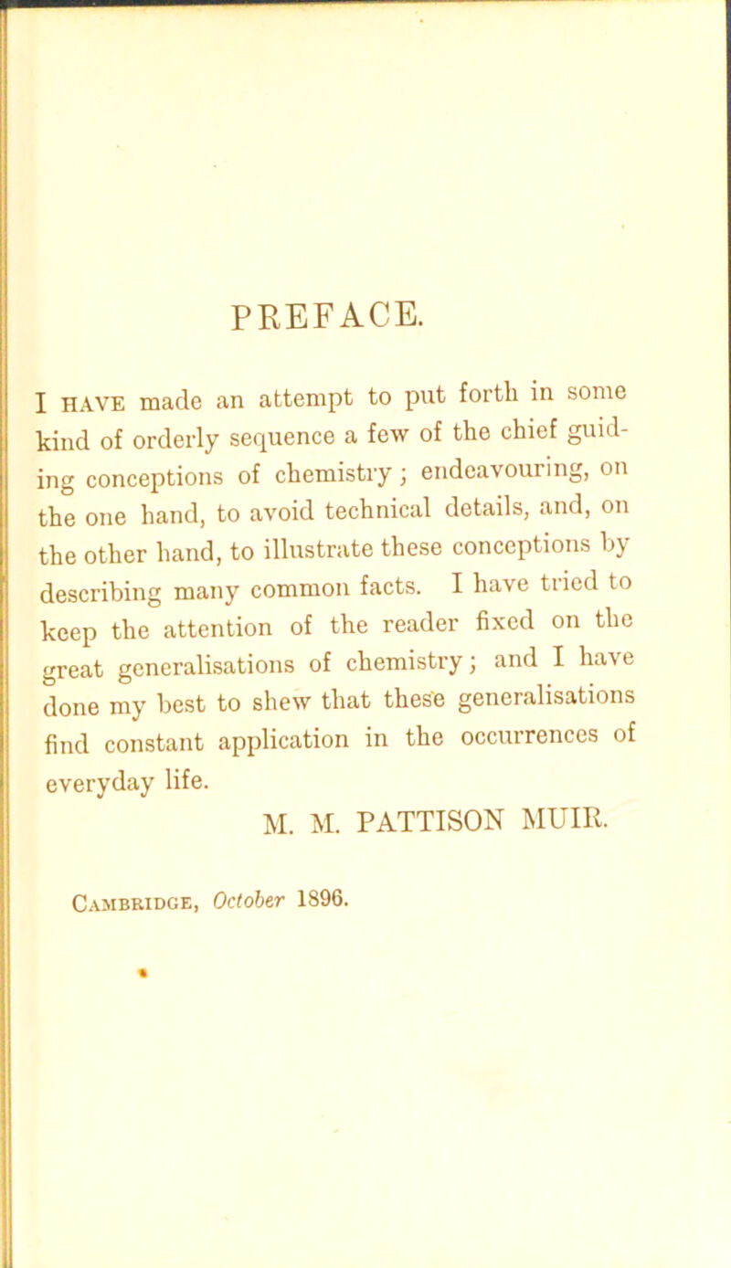 PREFACE. I have made an attempt to put forth in some kind of orderly sequence a few of the chief guid- ing conceptions of chemistry \ endeavouring, on the one hand, to avoid technical details, and, on the other hand, to illustrate these conceptions by describing many common facts. I have tiicd to keep the attention of the reader fixed on the great generalisations of chemistry; and I have done my best to shew that these generalisations find constant application in the occurrences of everyday life. M. M. PATTISON MUIR. Cambridge, October 1896.