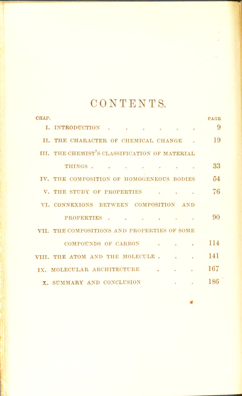 CONTENTS. X. INTRODUCTION II. THE CHARACTER OF CHEMICAL CHANGE III. THE CHEMIST’S CLASSIFICATION OF MATERIAL THINGS IV. THE COMPOSITION OF HOMOGENEOUS BODIES V. THE STUDY OF PROPERTIES VI. CONNEXIONS BETWEEN COMPOSITION AND PROPERTIES VII. TnE COMPOSITIONS AND PROPERTIES OF SOME COMPOUNDS OF CARBON VIII. THE ATOM AND THE MOLECULE . IX. MOLECULAR ARCHITECTURE X. SUMMARY AND CONCLUSION PAGE 9 19 33 54 76 90 114 141 167 186