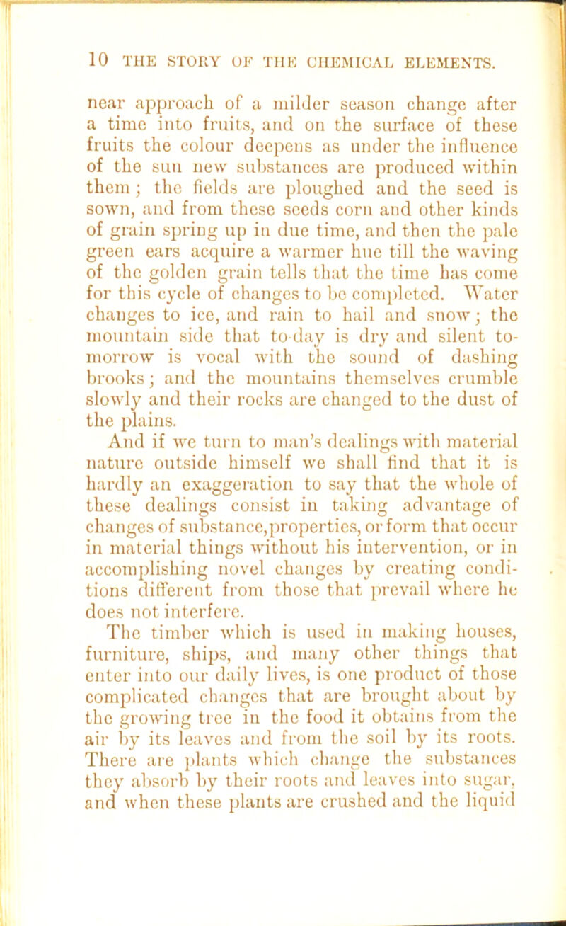 near approach of a milder season change after a time into fruits, and on the surface of these fruits the colour deepens as under the influence of the sun new substances are produced within them; the fields are ploughed and the seed is sown, and from these seeds corn and other kinds of grain spring up in due time, and then the pale green ears acquire a warmer hue till the waving of the golden grain tells that the time has come for this cycle of changes to be completed. Water changes to ice, and rain to hail and snow; the mountain side that to day is dry and silent to- morrow is vocal with the sound of dashing brooks; and the mountains themselves crumble slowly and their rocks are changed to the dust of the plains. And if we turn to man’s dealings with material nature outside himself we shall find that it is hardly an exaggeration to say that the whole of these dealings consist in taking advantage of changes of substance,properties, or form that occur in material things without his intervention, or in accomplishing novel changes by creating condi- tions different from those that prevail where he does not interfere. The timber which is used in making houses, furniture, ships, and many other things that enter into our daily lives, is one product of those complicated changes that are brought about by the growing tree in the food it obtains from the air by its leaves and from the soil by its roots. There are plants which change the substances they absorb by their roots and leaves into sugar, and when these plants are crushed and the liquid