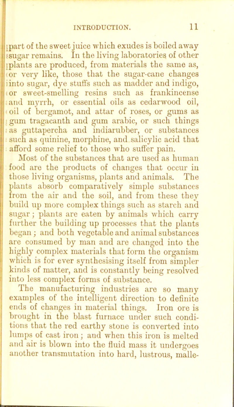 ipart of the sweet juice which exudes is boiled away ssugar remains. In the living laboratories of other jplants are produced, from materials the same as, (or very like, those that the sugar-cane changes iinto sugar, dye stuffs such as madder and indigo, tor sweet-smelling resins such as frankincense ; and myrrh, or essential oils as cedarwood oil, oil of bergamot, and attar of roses, or gums as : gum tragacanth and gum arabic, or such things as guttapercha and indiarubber, or substances such as quinine, morphine, and salicylic acid that afford some relief to those who suffer pain. Most of the substances that are used as human food are the products of changes that occur in those living organisms, plants and animals. The plants absorb comparatively simple substances from the air and the soil, and from these they build up more complex things such as starch and sugar; plants are eaten by animals which carry further the building up processes that the plants began; and both vegetable and animal substances are consumed by man and are changed into the highly complex materials that form the organism which is for ever synthesising itself from simpler kinds of matter, and is constantly being resolved into less complex forms of substance. The manufacturing industries are so many examples of the intelligent direction to definite ends of changes in material things. Iron ore is brought in the blast furnace under such condi- tions that the red earthy stone is converted into lumps of cast iron; and when this iron is melted and air is blown into the fluid mass it undergoes another transmutation into hard, lustrous, made-