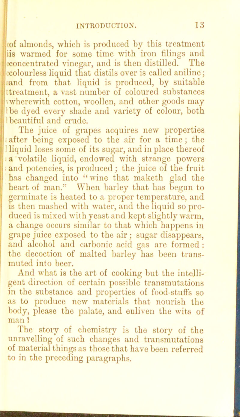 oof almonds, which is produced by this treatment iis warmed for some time with iron filings and ^concentrated vinegar, and is then distilled. The (.colourless liquid that distils over is called aniline; ;iand from that liquid is produced, by suitable ttreatment, a vast number of coloured substances 'wherewith cotton, woollen, and other goods may be dyed every shade and variety of colour, both beautiful and crude. The juice of grapes acquires new properties after being exposed to the air for a time; the i liquid loses some of its sugar, and in place thereof a volatile liquid, endowed with strange powers and potencies, is produced; the juice of the fruit has changed into “ wine that maketh glad the heart of man.” When barley that has begun to germinate is heated to a proper temperature, and is then mashed with water, and the liquid so pro- duced is mixed with yeast and kept slightly warm, a change occurs similar to that which happens in grape juice exposed to the air; sugar disappears, and alcohol and carbonic acid gas are formed : the decoction of malted barley has been trans- muted into beer. And what is the art of cooking but the intelli- gent direction of certain possible transmutations in the substance and properties of food-stuff’s so as to produce new materials that nourish the body, please the palate, and enliven the wits of man 1 The story of chemistry is the story of the unravelling of such changes and transmutations of material things as those that have been referred to in the preceding paragraphs.