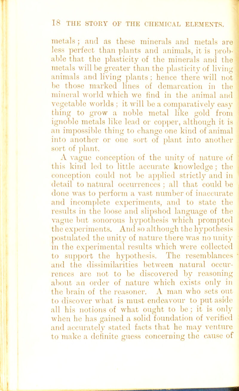 metals ; and as these minerals and metals are less perfect than plants and animals, it is prob- able that the plasticity of the minerals and the metals will be greater than the plasticity of living animals and living plants; hence there will not be those marked lines of demarcation in the mineral world which we find in the animal and vegetable worlds ; it will be a comparatively easy thing to grow a noble metal like gold from ignoble metals like lead or copper, although it is an impossible thing to change one kind of animal into another or one sort of plant into another j sort of plant. A vague conception of the unity of nature of this kind led to little accurate knowledge; the ' conception could not be applied strictly and in detail to natural occurrences ; all that could be . done was to perform a vast number of inaccurate and incomplete experiments, and to state the ] results in the loose and slipshod language of the vague but sonorous hypothesis which prompted the experiments. And so although the hypothesis : postulated the unity of nature there was no unity ' in the experimental results which were collected to support the hypothesis. The resemblances ] and the dissimilarities between natural occur- rences are not to be discovered by reasoning about an order of nature which exists only in the brain of the reasoner. A man who sets out to discover what is must endeavour to put aside all his notions of what ought to be; it is only when he has gained a solid foundation of verified and accurately stated facts that he may venture to make a definite guess concerning the cause of