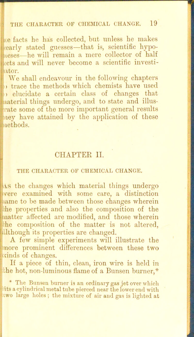 ne facts he lias collected, but unless lie makes eearly stated guesses—that is, scientific hypo- theses—he will remain a mere collector of half ects and will never become a scientific investi- utor. We shall endeavour in the following chapters > trace the methods which chemists have used i elucidate a certain class of changes that laterial things undergo, and to state and illus- ■ate some of the more important general results aey have attained by the application of these methods. CHAPTER II. THE CHARACTER OF CHEMICAL CHANGE. iAS the changes which material things undergo cere examined with some care, a distinction tame to be made between those changes wherein Ike properties and also the composition of the matter affected are modified, and those wherein he composition of the matter is not altered, Ilthough its properties are changed. A few simple experiments will illustrate the unore prominent differences between these two cinds of changes. If a piece of thin, clean, iron wire is held in bhe hot, non-luminous flame of a Bunsen burner,* * The Bunsen burner is an ordinary gas jet over which its a cylindrical metal tube pierced near the lower end with cwo large holes ; the mixture of air and gas is lighted at