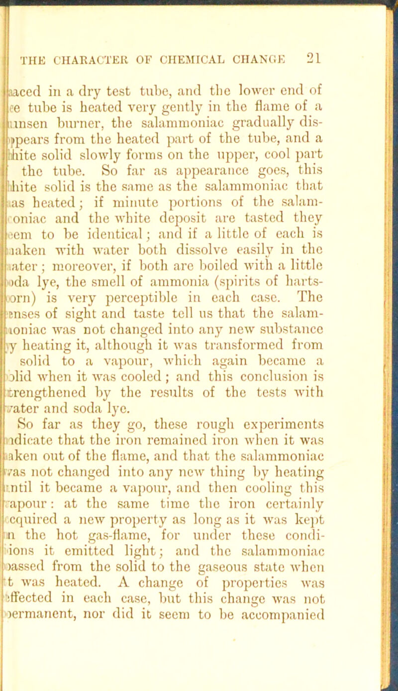 aaced in a dry test tube, and the lower end of I ee tube is heated very gently in the flame of a mnsen burner, the salammoniac gradually dis- ppears from the heated part of the tube, and a lihite solid slowly forms on the upper, cool part the tube. So far as appearance goes, this lihite solid is the same as the salammoniac that ias heated; if minute portions of the salam- oniac and the white deposit are tasted they eem to be identical; and if a little of each is mken with water both dissolve easily in the ater; moreover, if both are boiled with a little >da lye, the smell of ammonia (spirits of harts- oorn) is very perceptible in each case. The enses of sight and taste tell us that the salam- toniac was not changed into any new substance vy heating it, although it was transformed from solid to a vapour, which again became a olid when it was cooled ; and this conclusion is trengthened by the results of the tests with vater and soda lye. So far as they go, these rough experiments ndicate that the iron remained iron when it was iaken out of the flame, and that the salammoniac vas not changed into any new thing by heating r.ntil it became a vapour, and then cooling this rapour: at the same time the iron certainly enquired a new property as long as it was kept in the hot gas-flame, for under these condi- ions it emitted light; and the salammoniac >assed from the solid to the gaseous state when t was heated. A change of properties was :ffected in each case, but this change was not rermanent, nor did it seem to be accompanied