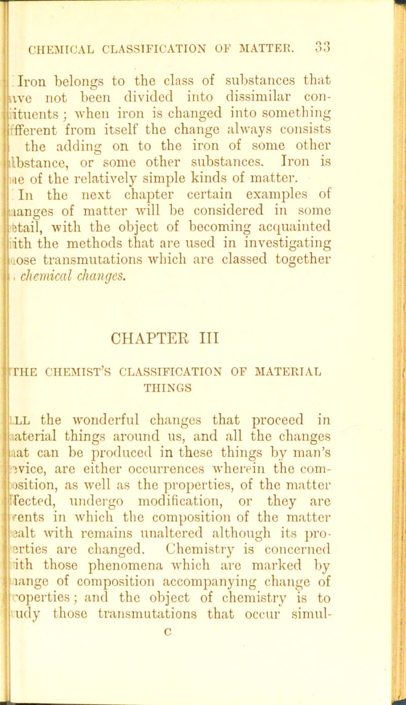 n o Iron belongs to the class of substances that nve not been divided into dissimilar con- iituents ; when iron is changed into something ffferent from itself the change always consists the adding on to the iron of some other ilbstance, or some other substances. Iron is ne of the relatively simple kinds of matter. In the next chapter certain examples of aanges of matter will be considered in some fetail, with the object of becoming acquainted ith the methods that are used in investigating uose transmutations which are classed together . chemical changes. CHAPTER III THE CHEMIST’S CLASSIFICATION OF MATERIAL THINGS ILL the wonderful changes that proceed in aterial things around us, and all the changes aat can be produced in these things by man’s ovice, are either occurrences wherein the com- osition, as well as the properties, of the matter fleeted, undergo modification, or they are vents in which the composition of the matter ;alt with remains unaltered although its pro- ■erties are changed. Chemistry is concerned iiith those phenomena which are marked by lange of composition accompanying change of 'operties; and the object of chemistry is to ludy those transmutations that occur simul- c