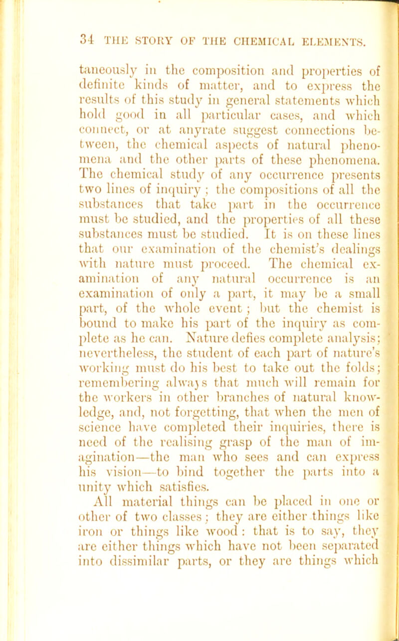 taneously in the composition and properties of definite kinds of matter, and to express the results of this stud}' in general statements which i hold good in all particular cases, and which connect, or at any rate suggest connections be- I tween, the chemical aspects of natural pheno- mena and the other parts of these phenomena, j The chemical study of any occurrence presents I two lines of inquiry ; the compositions of all the ■ substances that take part in the occurrence must be studied, and the properties of all these substances must be studied. It is on these lines I that our examination of the chemist’s dealings , with nature must proceed. The chemical ex- j ami nation of any natural occurrence is an 1 examination of only a part, it may be a small part, of the whole event; but the chemist is ] bound to make his part of the inquiry as com- I plete as he can. Nature defies complete analysis; I nevertheless, the student of each part of nature’s I working must do his best to take out the folds; I remembering alwajs that much will remain for the workers in other branches of natural know- ledge, and, not forgetting, that when the men of science have completed their inquiries, there is need of the realising grasp of the man of im- agination—the man who sees and can express ' his vision—to bind together the parts into a unity which satisfies. All material things can be placed in one or * other of two classes; they are either things like -f iron or things like wood : that is to say, they a are either things which have not been separated into dissimilar parts, or they are things which