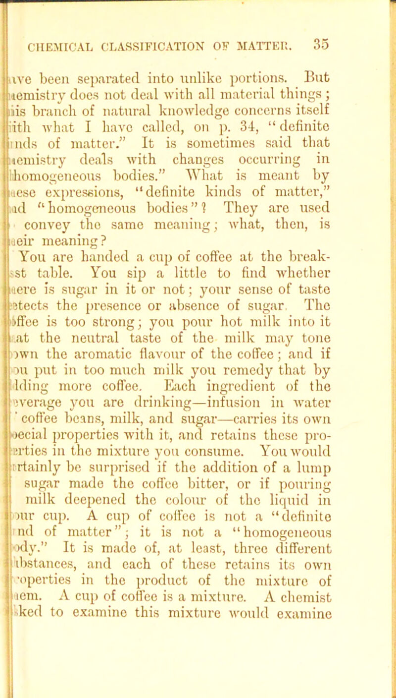 uve been separated into unlike portions. But uemistry does not deal with all material things ; iiis branch of natural knowledge concerns itself nth what I have called, on p. 34, “ definite i lids of matter.” It is sometimes said that uemistry deals with changes occurring in lihoniogeneous bodies.” What is meant by tiese expressions, “definite kinds of matter,” ad tl homogeneous bodies ” 1 They arc used convey the same meaning; what, then, is aeir meaning? You are handed a cup of coffee at the break- ;st table. You sip a little to find whether uere is sugar in it or not; your sense of taste ■etects the presence or absence of sugar. The itff'ee is too strong; you pour hot milk into it cat the neutral taste of the milk may tone own the aromatic flavour of the coffee; and if ou put in too much milk you remedy that by filing more coffee. Each ingredient of the i overage you are drinking—infusion in water ’ coffee beans, milk, and sugar—carries its own oecial properties with it, and retains these pro- ■erties in the mixture you consume. You would rrtainly be surprised if the addition of a lump sugar made the coffee bitter, or if pouring milk deepened the colour of the liquid in our cup. A cup of coffee is not a “definite nd of matter ”; it is not a “ homogeneous ody.” It is made of, at least, three different ibstances, and each of these retains its own •operties in the product of the mixture of <iem. A cup of coffee is a mixture. A chemist ked to examine this mixture would examine