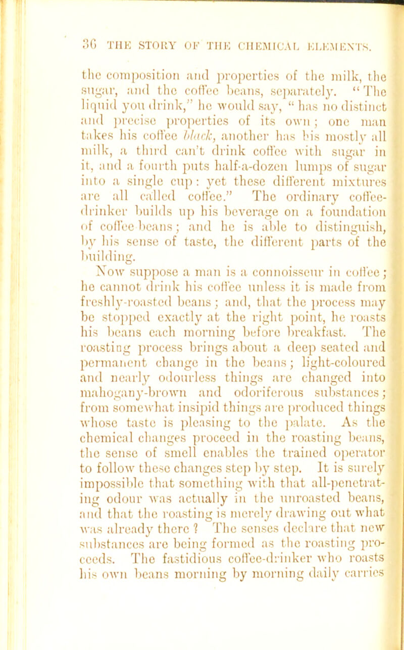 the composition and properties of the milk, the sugar, and the coffee beans, separately. “ The liquid you drink,” lie would say, “ has no distinct and precise properties of its own; one man takes his coffee black, another has his mostly all milk, a third can’t drink coffee with sugar in it, and a fourth puts half-a-dozen lumps of sugar into a single cup : yet these different mixtures 1 are all called coffee.” The ordinary coffee- drinker builds up his beverage on a foundation of coffee beans; and he is able to distinguish, by his sense of taste, the different parts of the building. Now suppose a man is a connoisseur in coffee; he cannot drink his coffee unless it is made from freshly-roasted beans ; and, that the process may be stopped exactly at the right point, he roasts his beans each morning before breakfast. The roasting process brings about a deep seated and permanent change in the beans; light-coloured and nearly odourless things are changed into mahogany-brown and odoriferous substances; from somewhat insipid things are produced things whose taste is pleasing to the palate. As the chemical changes proceed in the roasting beans, the sense of smell enables the trained operator to follow these changes step by step. It is surely impossible that something with that all-penetrat- ing odour was actually in the unroasted beans, and that the roasting is merely drawing out what was already there 1 The senses declare that new substances are being formed as the roasting pro- ceeds. The fastidious coffee-drinker who roasts his own beans morning by morning daily carries 1