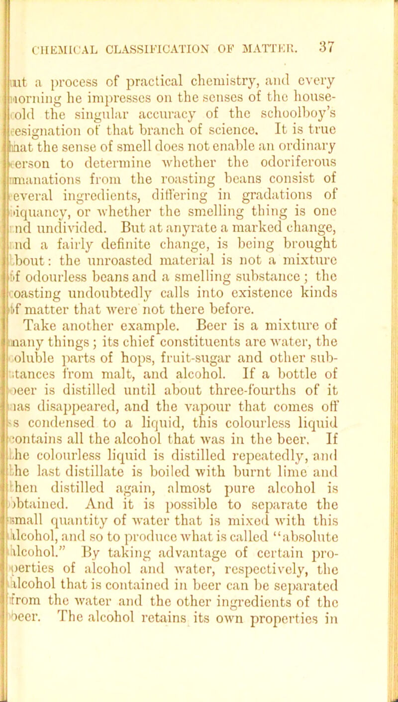 iut a process of practical chemistry, and every morning he impresses on the senses of the house- old the singular accuracy of the schoolboy’s (resignation of that branch of science. It is true jiimat the sense of smell does not enable an ordinary terson to determine whether the odoriferous emanations from the roasting beans consist of everal ingredients, differing in gradations of idquancy, or whether the smelling thing is one nd undivided. But at anyrate a marked change, ! nd a fairly definite change, is being brought bbout: the unroasted material is not a mixture of odourless beans and a smelling substance ; the coasting undoubtedly calls into existence kinds t>f matter that were not there before. Take another example. Beer is a mixture of many things; its chief constituents are water, the i oluble parts of hops, fruit-sugar and other sub- ■ itances from malt, and alcohol. If a bottle of oeer is distilled until about three-fourths of it bias disappeared, and the vapour that comes off •s condensed to a liquid, this colourless liquid :ontains all the alcohol that was in the beer. If the colourless liquid is distilled repeatedly, and the last distillate is boiled with burnt lime and hen distilled again, almost pure alcohol is obtained. And it is possible to separate the small quantity of water that is mixed with this | ilcohol, and so to produce what is called “absolute alcohol.” By taking advantage of certain pro- perties of alcohol and water, respectively, the ilcohol that is contained in beer can be separated from the water and the other ingredients of the beer. The alcohol retains its own properties in