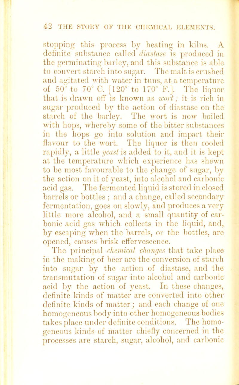 stopping this process by heating in kilns. A definite substance called diastase is produced in the germinating barley, and this substance is able to convert starch into sugar. The malt is crushed and agitated with water in tuns, at a temperature of 50 to 70° C. [120° to 170° F.]. The liquor that is drawn off is known as wort; it is rich in sugar produced by the action of diastase on the starch of the barley. The wort is now boiled with hops, whereby some of the bitter substances in the hops go into solution and impart their flavour to the wort. The liquor is then cooled rapidly, a little yeast is added to it, and it is kept at the temperature which experience has shewn to be most favourable to the change of sugar, by the action on it of yeast, into alcohol and carbonic acid gas. The fermented liquid is stored in closed barrels or bottles ; and a change, called secondary fermentation, goes on slowly, and produces a very little more alcohol, and a small quantity of car- bonic acid gas which collects in the liquid, and, by escaping when the barrels, or the bottles, arc opened, causes brisk effervescence. The principal chemical changes that take place in the making of beer are the conversion of starch into sugar by the action of diastase, and the transmutation of sugar into alcohol and carbonic acid by the action of yeast. In these changes, definite kinds of matter are converted into other definite kinds of matter; and each change of one homogeneous body into other homogeneous bodies takes place under definite conditions. The homo- geneous kinds of matter chiefly concerned in the processes are starch, sugar, alcohol, and carbonic