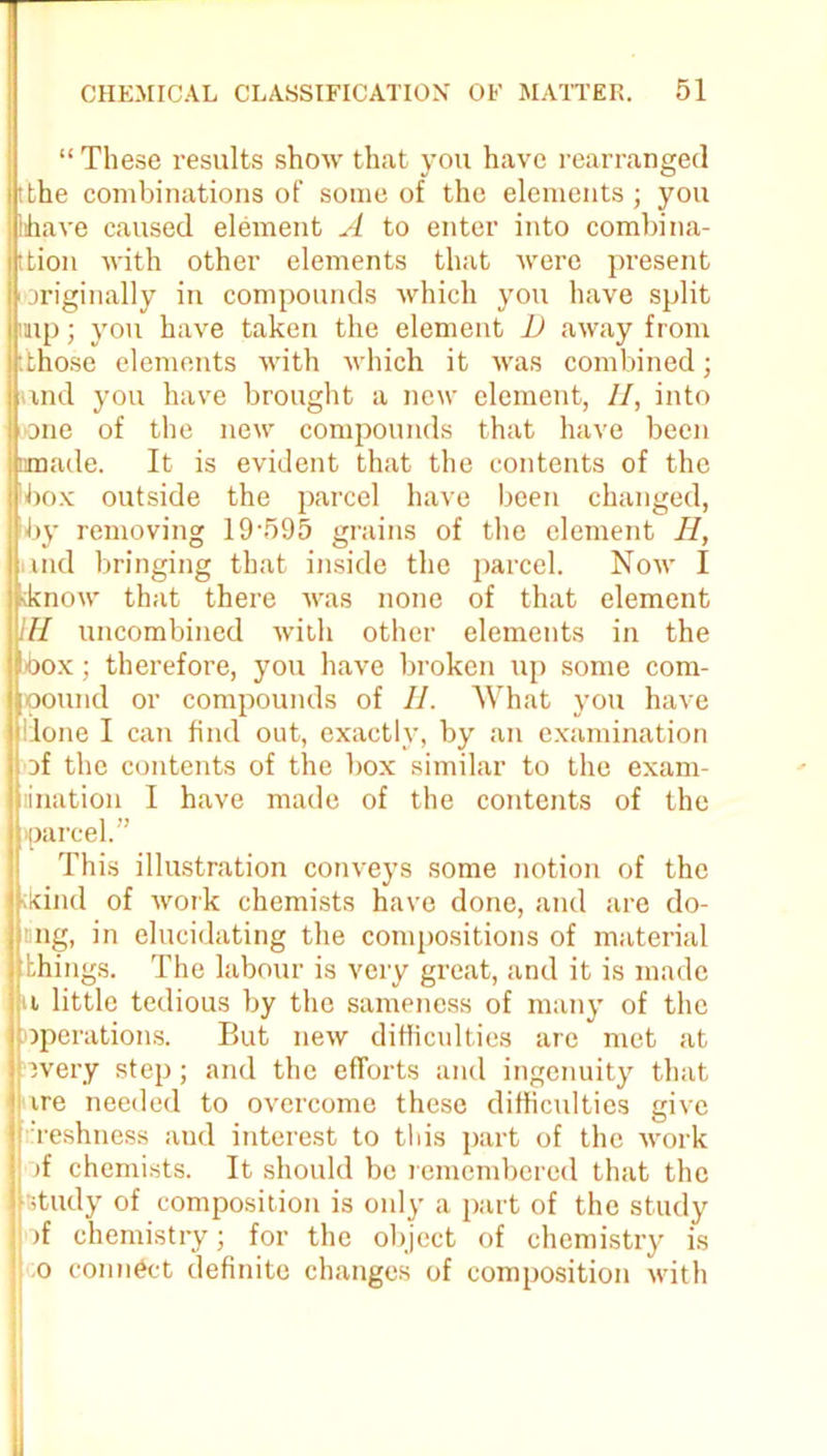 “ These results show that you have rearranged tbhe combinations of some of the elements ; you ihave caused element A to enter into combina- ttion with other elements that were present originally in compounds which you have split imp; you have taken the element D away from [those elements with which it was combined; nnd you have brought a new clement, //, into one of the new compounds that have been nmade. It is evident that the contents of the box outside the parcel have been changed, by removing 19-595 grains of the element II, and bringing that inside the parcel. Now I know that there was none of that element IH uncombined with other elements in the box; therefore, you have broken up some com- pound or compounds of II. What you have done I can find out, exactly, by an examination of the contents of the box similar to the exam- ination I have made of the contents of the parcel.” This illustration conveys some notion of the kind of work chemists have done, and are do- I ung, in elucidating the compositions of material things. The labour is very great, and it is made u little tedious by the sameness of many of the operations. But new difficulties are met at 3very step; and the efforts and ingenuity that ire needed to overcome these difficulties give Teshness and interest to this part of the work >f chemists. It should be remembered that the study of composition is only a part of the study )f chemistry; for the object of chemistry is o connect definite changes of composition with