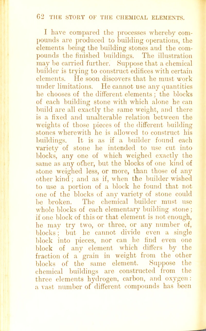 I have compared the processes whereby com- pounds are produced to building operations, the elements being the building stones and the com- pounds the finished buildings. The illustration may be carried further. Suppose that a chemical builder is trying to construct edifices with certain elements. He soon discovers that he must work under limitations. He cannot use any quantities he chooses of the different elements; the blocks of each building stone with which alone he can build are all exactly the same weight, and there is a fixed and unalterable relation between the weights of those pieces of the different building stones wherewith he is allowed to construct his buildings. It is as if a builder found each variety of stone he intended to use cut into blocks, any one of which weighed exactly the same as any other, but the blocks of one kind of stone weighed less, or more, than those of any other kind ; and as if, when the builder wished to use a portion of a block he found that not one of the blocks of any variety of stone could be broken. The chemical builder must use whole blocks of each elementary building stone; if one block of this or that element is not enough, he may try two, or three, or any number of, blocks; but he cannot divide even a single block into pieces, nor can lie find even one block of any element which differs by the fraction of a grain in weight from the other blocks of the same element. Suppose the chemical buildings are constructed from the three elements hydrogen, carbon, and oxygen: a vast number of different compounds has been