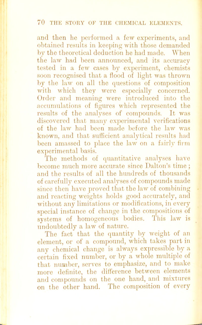 and then he performed a few experiments, and obtained results in keeping with those demanded by the theoretical deduction he had made. When the law had been announced, and its accuracy tested in a few cases by experiment, chemists soon recognised that a flood of light was thrown by the law on all the questions of composition with which they were especially concerned. Order and meaning were introduced into the accumulations of figures which represented the results of the analyses of compounds. It was discovered that many experimental verifications of the law had been made before the law was known, and that sufficient analytical results had been amassed to jdace the law on a fairly firm experimental basis. The methods of quantitative analyses have become much more accurate since Dalton’s time ; and the results of all the hundreds of thousands of carefully executed analyses of compounds made since then have proved that the law of combining and reacting weights holds good accurately, and without any limitations or modifications, in every special instance of change in the compositions of systems of homogeneous bodies. This law is undoubtedly a law of nature. The fact that the quantity by weight of an clement, or of a compound, which takes part in any chemical change is always expressible by a certain fixed number, or by a whole multiple of that number, serves to emphasize, and to make more definite, the difference between elements and compounds on the one hand, and mixtures on the other hand. The composition of every