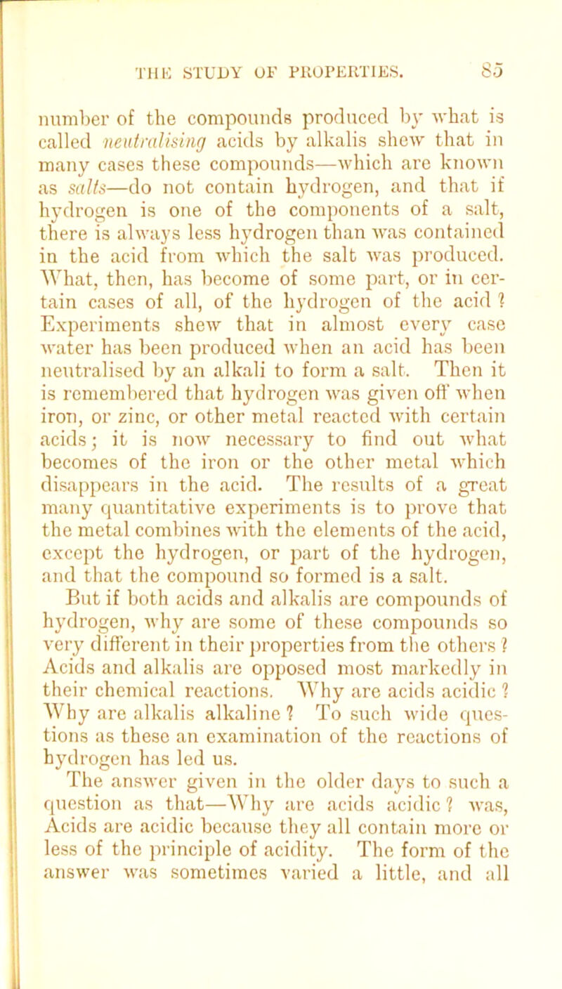 number of the compounds produced by what is called neutralising acids by alkalis shew that in many cases these compounds—which are known as salts—do not contain hydrogen, and that if hydrogen is one of the components of a salt, there is always less hydrogen than was contained in the acid from which the salt was produced. What, then, has become of some part, or in cer- tain cases of all, of the hydrogen of the acid l Experiments shew that in almost every case water has been produced when an acid has been neutralised by an alkali to form a salt. Then it is remembered that hydrogen was given off when iron, or zinc, or other metal reacted with certain acids; it is now necessary to find out what becomes of the iron or the other metal which disappears in the acid. The results of a great many quantitative experiments is to prove that the metal combines with the elements of the acid, except the hydrogen, or part of the hydrogen, and that the compound so formed is a salt. But if both acids and alkalis are compounds of hydrogen, why are some of these compounds so very different in their properties from the others ? Acids and alkalis are opposed most markedly in their chemical reactions. Why are acids acidic 1 Why are alkalis alkaline 1 To such wide ques- tions as these an examination of the reactions of hydrogen has led us. The answer given in the older days to such a question as that—Why are acids acidic 1 was, Acids are acidic because they all contain more or less of the principle of acidity. The form of the answer was sometimes varied a little, and all