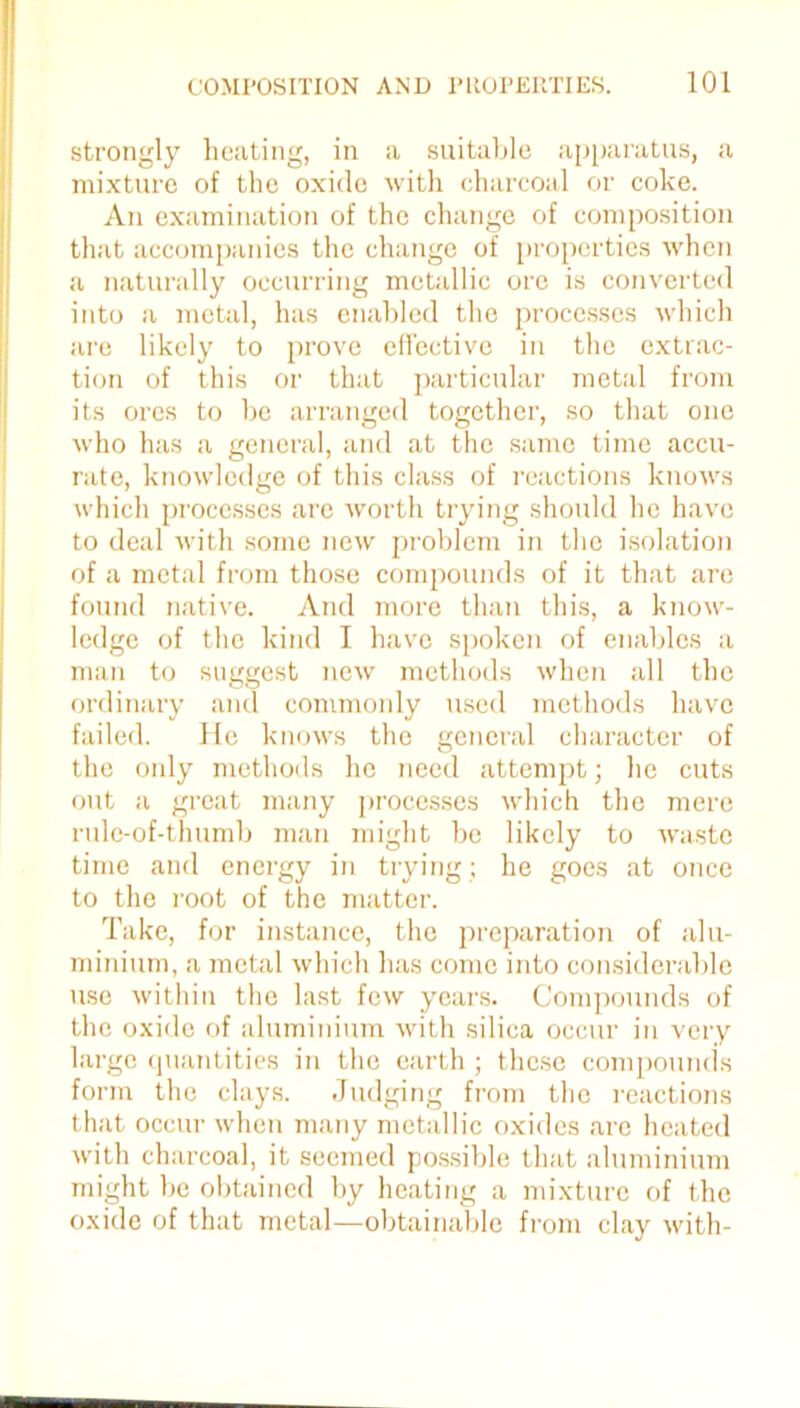 strongly heating, in a suitable apparatus, a mixture of the oxide with charcoal or coke. An examination of the change of composition that accompanies the change of properties when a naturally occurring metallic ore is converted into a metal, has enabled the processes which are likely to prove effective in the extrac- tion of this or that particular metal from its ores to be arranged together, so that one who has a general, and at the same time accu- rate, knowledge of this class of reactions knows which processes are worth trying should he have to deal with some new problem in the isolation of a metal from those comjxnmds of it that are found native. And more than this, a know- ledge of the kind I have spoken of enables a man to suggest new methods when all the ordinary and commonly used methods have failed. He knows the general character of the only methods he need attempt; he cuts out a great many processes which the mere rule-of-thumb man might be likely to waste time and energy in trying; he goes at once to the root of the matter. Take, for instance, the preparation of alu- minium, a metal which has come into considerable use within the last few years. Compounds of the oxide of aluminium with silica occur in very large quantities in the earth; these compounds form the clays. Judging from the reactions that occur when many metallic oxides arc heated with charcoal, it seemed possible that aluminium might be obtained by heating a mixture of the oxide of that metal—obtainable from clay with-