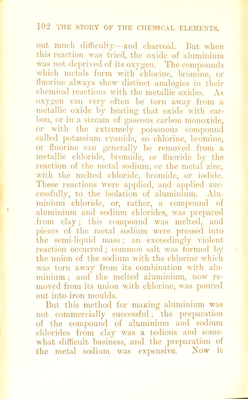 out much difficulty—and charcoal. But when this reaction was tried, the oxide of aluminium was not deprived of its oxygen. The compounds which metals form with chlorine, bromine, or fluorine always shew distinct analogies in their chemical reactions with the metallic oxides. As oxygen can very often be torn away from a metallic oxide by heating that oxide with car- bon, or in a stream of gaseous carbon monoxide, or with the extremely jwisonous compound called potassium cyanide, so chlorine, bromine, or fluorine can generally be removed from a metallic chloride, bromide, or fluoride by the reaction of the metal sodium, or the metal zinc, with the melted chloride, bromide, or iodide. These reactions were applied, and applied suc- cessfully, to the isolation of aluminium. Alu- minium chloride, or, rather, a compound of aluminium and sodium chlorides, was prepared from clay; this compound was melted, and pieces of the metal sodium were pressed into the semi-liquid mass; an exceedingly violent reaction occurred; common salt was formed by the union of the sodium with the chlorine which was torn away from its combination with alu- minium ; and the melted aluminium, now re- moved from its union with chlorine, was poured out into iron moulds. But this method for maxing aluminium was not commercially successful, the preparation of the compound of aluminium and sodium chlorides from clay was a tedious and some- what difficult business, and the preparation of the metal sodium was expensive. Now it