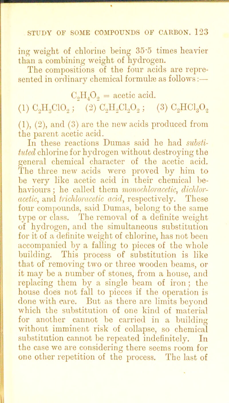 ing weight of chlorine being 35*5 times heavier than a combining weight of hydrogen. The compositions of the four acids are repre- sented in ordinary chemical formulae as follows:— C„H402 = acetic acid. (1) C2H3C102; “ (2) C2H,C1202 ; (3) C2HC1302 (1), (2), and (3) are the new acids produced from the parent acetic acid. In these reactions Dumas said he had substi- tuted chlorine for hydrogen without destroying the general chemical character of the acetic acid. The three new acids were proved by him to be very like acetic acid in their chemical be- haviours ; he called them monochlomcetic, dichlor- acetic, and trichloracetic acid, respectively. These four compounds, said Dumas, belong to the same type or class. The removal of a definite weight of hydrogen, and the simultaneous substitution for it of a definite weight of chlorine, has not been accompanied by a falling to pieces of the whole building. This process of substitution is like that of removing two or three wooden beams, or it may be a number of stones, from a house, and replacing them by a single beam of iron; the house does not fall to pieces if the operation is done with care. But as there are limits beyond which the substitution of one kind of material for another cannot be carried in a building without imminent risk of collapse, so chemical substitution cannot be repeated indefinitely. In the case we are considering there seems room for one other repetition of the process. The last of