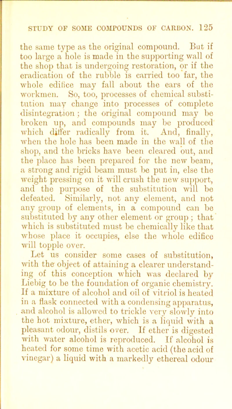 the same type as the original compound. But if too large a hole is made in the supporting wall of the shop that is undergoing restoration, or if the eradication of the rubble is carried too far, the whole edifice may fall about the ears of the workmen. So, too, processes of chemical substi- tution may change into processes of complete disintegration; the original compound may be broken up, and compounds may be produced which differ radically from it. And, finally, when the hole has been made in the wall of the shop, and the bricks have been cleared out, and the place has been prepared for the new beam, a strong and rigid beam must be put in, else the weight pressing on it will crush the new support, and the purpose of the substitution will be defeated. Similarly, not any element, and not any group of elements, in a compound can bo substituted by any other element or group ; that which is substituted must be chemically like that whose place it occupies, else the whole edifice will topple over. Let us consider some cases of substitution, with the object of attaining a clearer understand- ing of this conception which was declared by Liebig to be the foundation of organic chemistry. If a mixture of alcohol and oil of vitriol is heated in a flask connected with a condensing apparatus, and alcohol is allowed to trickle very slowly into the hot mixture, ether, which is a liquid with a pleasant odour, distils over. If ether is digested with water alcohol is reproduced. If alcohol is heated for some time with acetic acid (the acid of vinegar) a liquid with a markedly ethereal odour