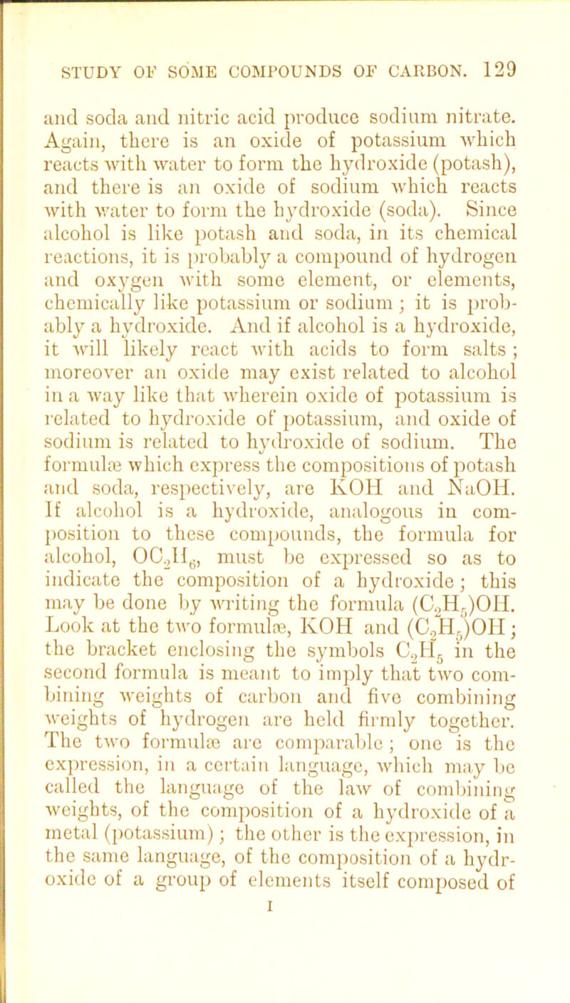 and soda and nitric acid produce sodium nitrate. Again, there is an oxide of potassium which reacts with water to form the hydroxide (potash), and there is an oxide of sodium which reacts with water to form the hydroxide (soda). Since alcohol is like potash and soda, in its chemical reactions, it is probably a compound of hydrogen and oxygen with some element, or elements, chemically like potassium or sodium ; it is prob- ably a hydroxide. And if alcohol is a hydroxide, it will likely react with acids to form salts ; moreover an oxide may exist related to alcohol in a way like that wherein oxide of potassium is related to hydroxide of potassium, and oxide of sodium is related to hydroxide of sodium. The formulae which express the compositions of potash and soda, respectively, are KOH and NaOH. If alcohol is a hydroxide, analogous in com- position to these compounds, the formula for alcohol, OC2ll6, must be expressed so as to indicate the composition of a hydroxide; this may be done by writing the formula (C2H:i)OH. Look at the two formulae, KOH and (C0H.)OH ; the bracket enclosing the symbols C9H5 in the second formula is meant to imply that two com- bining weights of carbon and five combining weights of hydrogen are held firmly together. The two formulae are comparable; one is the expression, in a certain language, which may be called the language of the law of combining weights, of the composition of a hydroxide of a metal (potassium); the other is the expression, in the same language, of the composition of a hydr- oxide of a group of elements itself composed of i