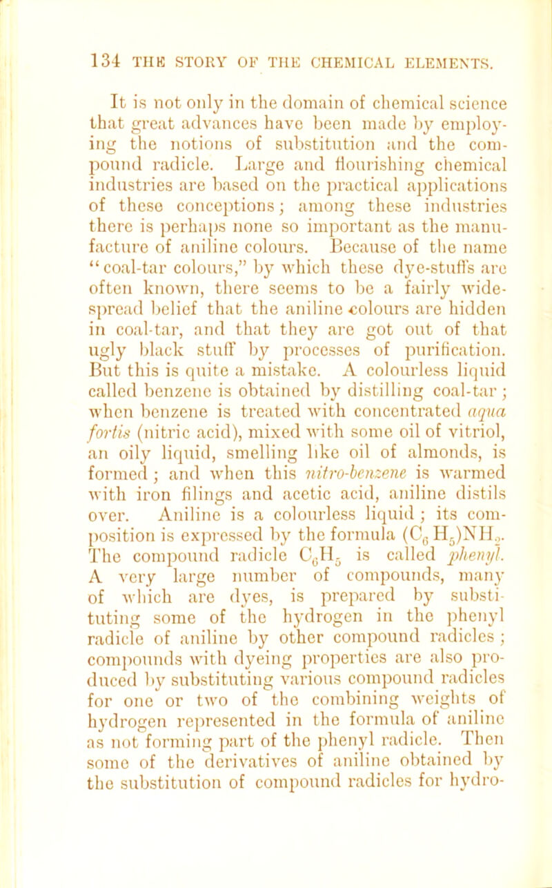 It is not only in the domain of chemical science that great advances have been made by employ- ing the notions of substitution and the com- pound radicle. Large and flourishing chemical industries are based on the practical applications of these conceptions; among these industries there is perhaps none so important as the manu- facture of aniline colours. Because of the name “ coal-tar colours,” by which these dye-stuffs are often known, there seems to be a fairly wide- spread belief that the aniline .colours are hidden in coal-tar, and that they are got out of that ugly black stuff by processes of purification. But this is quite a mistake. A colourless liquid called benzene is obtained by distilling coal-tar ; when benzene is treated with concentrated aqua fortis (nitric acid), mixed with some oil of vitriol, an oily liquid, smelling like oil of almonds, is formed; and when this nitro-benzene is warmed with iron filings and acetic acid, aniline distils over. Aniline is a colourless liquid; its com- position is expressed by the formula (C6H5)NHo. The compound radicle C0H- is called phenyl. A very large number of compounds, many of which are dyes, is prepared by substi- tuting some of the hydrogen in the phenyl radicle of aniline by other compound radicles ; compounds with dyeing properties are also pro- duced by substituting various compound radicles for one or two of the combining weights of hydrogen represented in the formula of aniline as not forming part of the phenyl radicle. Then some of the derivatives of aniline obtained by the substitution of compound radicles for hydro-