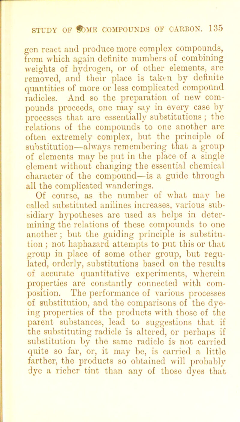 gen react and produce more complex compounds, from which again definite numbers of combining weights of hydrogen, or of other elements, are removed, and their place is taken by definite quantities of more or less complicated compound radicles. And so the preparation of new com- pounds proceeds, one may say in every case by processes that are essentially substitutions; the relations of the compounds to one another are often extremely complex, but the principle of substitution—always remembering that a group of elements may be put in the place of a single element without changing the essential chemical character of the compound—is a guide through all the complicated wanderings. Of course, as the number of what may be called substituted anilines increases, various sub- sidiary hypotheses are used as helps in deter- mining the relations of these compounds to one another; but the guiding principle is substitu- tion ; not haphazard attempts to put this or that group in place of some other group, but regu- lated, orderly, substitutions based on the results of accurate quantitative experiments, wherein properties are constantly connected with com- position. The performance of various processes of substitution, and the comparisons of the dye- ing properties of the products with those of the parent substances, lead to suggestions that if the substituting radicle is altered, or perhaps if substitution by the same radicle is not carried cpiite so far, or, it may be, is carried a little farther, the products so obtained will probably dye a richer tint than any of those dyes that