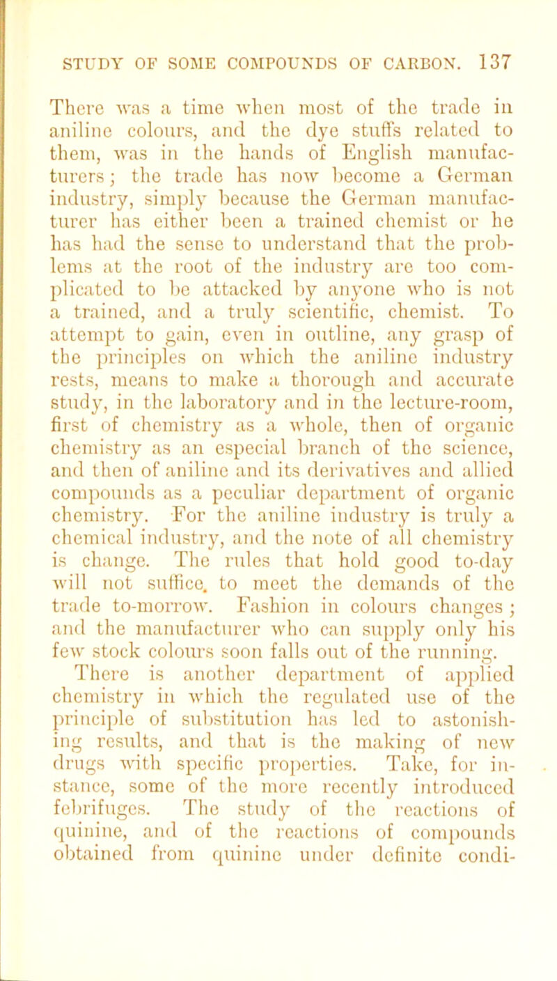 There was a time when most of the trade in aniline colours, and the dye stuffs related to them, was in the hands of English manufac- turers ; the trade has now become a German industry, simply because the German manufac- turer has either been a trained chemist or he has had the sense to understand that the prob- lems at the root of the industry are too com- plicated to be attacked by anyone who is not a trained, and a truly scientific, chemist. To attempt to gain, even in outline, any grasp of the principles on which the aniline industry rests, means to make a thorough and accurate study, in the laboratory and in the lecture-room, fii'st of chemistry as a whole, then of organic chemistry as an especial branch of the science, and then of aniline and its derivatives and allied compounds as a peculiar department of organic chemistry. For the aniline industry is truly a chemical industry, and the note of all chemistry is change. The rules that hold good to-day will not suffice, to meet the demands of the trade to-morrow. Fashion in colours changes ; and the manufacturer who can supply only his few stock colours soon falls out of the running. There is another department of applied chemistry in which the regulated use of the principle of substitution has led to astonish- ing results, and that is the making of new drugs with specific properties. Take, for in- stance, some of the more recently introduced febrifuges. The study of the reactions of quinine, and of the reactions of compounds obtained from quinine under definite condi-