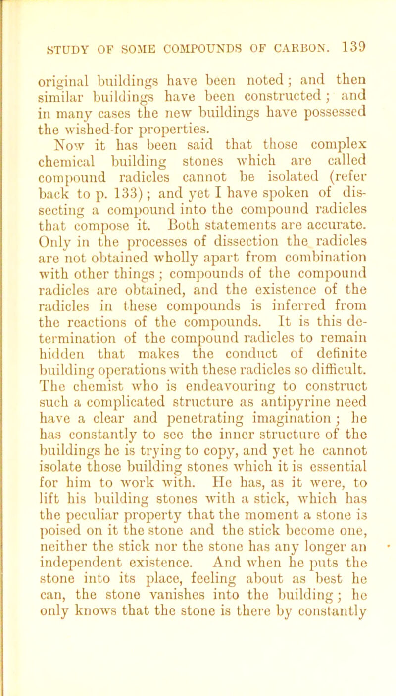 original buildings have been noted; and then similar buildings have been constructed; and in many cases the new buildings have possessed the wished-for properties. Now it has been said that those complex chemical building stones which are called compound radicles cannot be isolated (refer back to p. 133); and yet I have spoken of dis- secting a compound into the compound radicles that compose it. Both statements are accurate. Only in the processes of dissection the radicles are not obtained wholly apart from combination with other things ; compounds of the compound radicles are obtained, and the existence of the radicles in these compounds is inferred from the reactions of the compounds. It is this de- termination of the compound radicles to remain hidden that makes the conduct of definite building operations with these radicles so difficult. The chemist who is endeavouring to construct such a complicated structure as antipyrine need have a clear and penetrating imagination; he has constantly to see the inner structure of the buildings he is trying to copy, and yet he cannot isolate those building stones which it is essential for him to work with. He has, as it were, to lift his building stones with a stick, which has the peculiar property that the moment a stone is poised on it the stone and the stick become one, neither the stick nor the stone has any longer an independent existence. And when he puts the stone into its place, feeling about as best he can, the stone vanishes into the building; he only knows that the stone is there by constantly