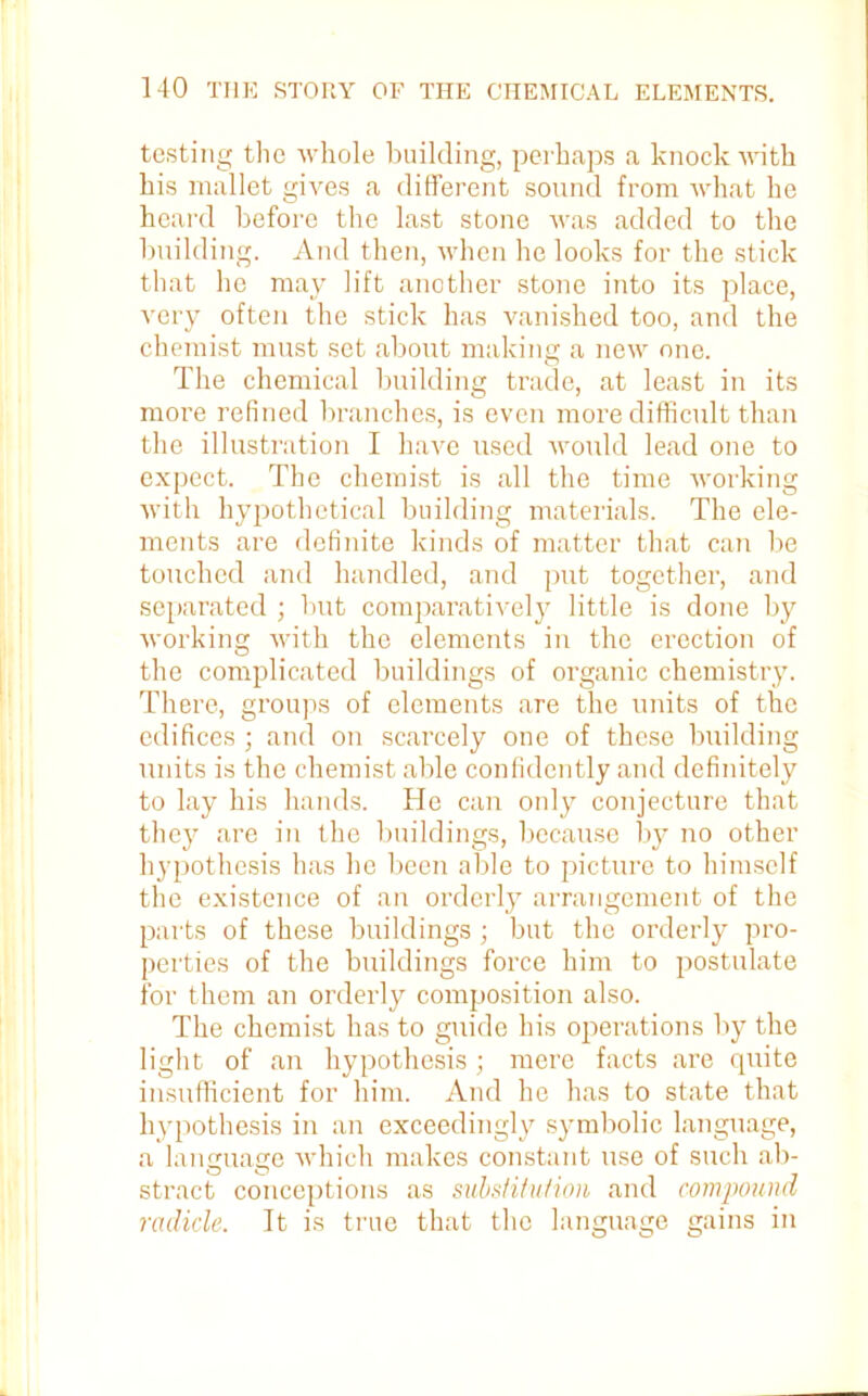 testing the whole building, perhaps a knock with his mallet gives a different sound from what he heard before the last stone was added to the building. And then, when he looks for the stick that he may lift another stone into its place, very often the stick has vanished too, and the chemist must set about making a new one. The chemical building trade, at least in its more refined branches, is even more difficult than the illustration I have used would lead one to expect. The chemist is all the time working with hypothetical building materials. The ele- ments are definite kinds of matter that can be touched and handled, and put together, and separated ; but comparatively little is done by working with the elements in the erection of the complicated buildings of organic chemistry. There, groups of elements are the units of the edifices; and on scarcely one of these building units is the chemist able confidently and definitely to lay his hands. He can only conjecture that they are in the buildings, because by no other hypothesis has he been able to picture to himself the existence of an orderly arrangement of the parts of these buildings ; but the orderly pro- perties of the buildings force him to postulate for them an orderly composition also. The chemist has to guide his operations by the light of an hypothesis ; mere facts are quite insufficient for him. And he has to state that hypothesis in an exceedingly symbolic language, a language which makes constant use of such ab- stract conceptions as substitution and compound radicle. It is true that the language gains in