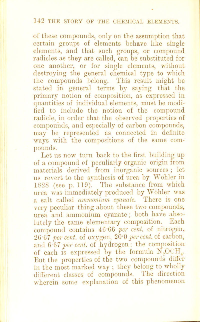 of these compounds, only on the assumption that certain groups of elements behave like single elements, and that such groups, or compound radicles as they are called, can be substituted for one another, or for single elements, without destroying the general chemical type to which the compounds belong. This result might be stated in general terms by saying that the primary notion of composition, as expressed in quantities of individual elements, must be modi- fied to include the notion of the compound radicle, in order that the observed properties of compounds, and especially of carbon compounds, may be represented as connected in definite ways with the compositions of the same com- pounds. Let us now turn back to the first building up of a compound of peculiarly organic origin from materials derived from inorganic sources; let us revert to the synthesis of urea by Wohler in 1828 (see p. 119). The substance from which urea was immediately produced by Wohler was a salt called ammonium cyanaie. There is one very peculiar thing about these two compounds, urea and ammonium cyanate; both have abso- lutely the same elementary composition. Each compound contains 46'66 per cent, of nitrogen, 26'G7 percent, of oxygen, 20’0 per cent, of carbon, and 6 67 per cent, of hydrogen: the composition of each is expressed by the formula N2OCH4. But the properties of the two compounds differ in the most marked way ; they belong to wholly different classes of compounds. The direction wherein some explanation of this phenomenon