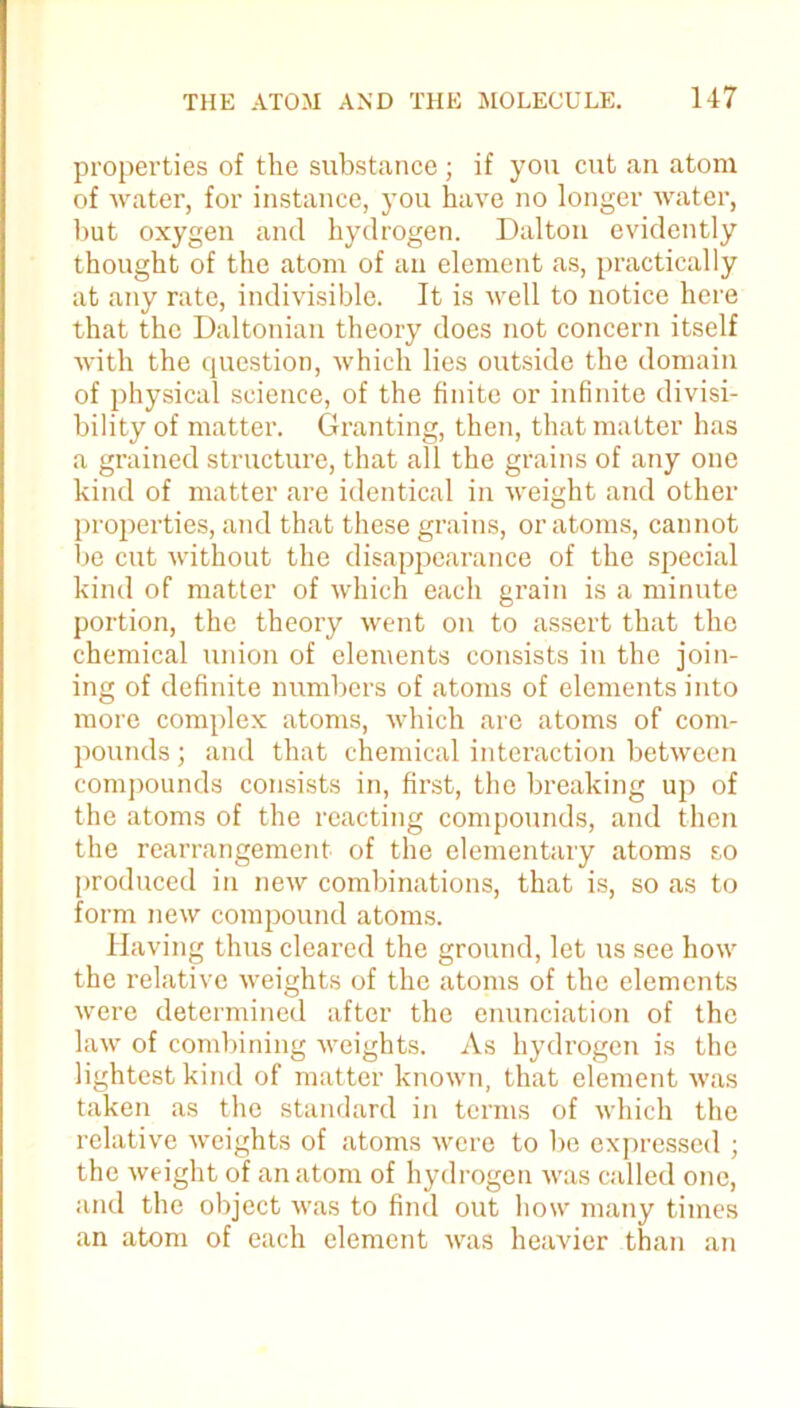 properties of the substance; if you cut an atom of water, for instance, you have no longer water, but oxygen and hydrogen. Dalton evidently thought of the atom of an element as, practically at any rate, indivisible. It is well to notice here that the Daltonian theory does not concern itself with the question, which lies outside the domain of physical science, of the finite or infinite divisi- bility of matter. Granting, then, that matter has a grained structure, that all the grains of any one kind of matter are identical in weight and other properties, and that these grains, or atoms, cannot be cut without the disappearance of the special kind of matter of which each grain is a minute portion, the theory went on to assert that the chemical union of elements consists in the join- ing of definite numbers of atoms of elements into more complex atoms, which are atoms of com- pounds ; and that chemical interaction between compounds consists in, first, the breaking up of the atoms of the reacting compounds, and then the rearrangement of the elementary atoms so produced in new combinations, that is, so as to form new compound atoms. Having thus cleared the ground, let us see how the relative weights of the atoms of the elements were determined after the enunciation of the law of combining weights. As hydrogen is the lightest kind of matter known, that element was taken as the standard in terms of which the relative weights of atoms were to be expressed ; the weight of an atom of hydrogen was called one, and the object was to find out how many times an atom of each element was heavier than an