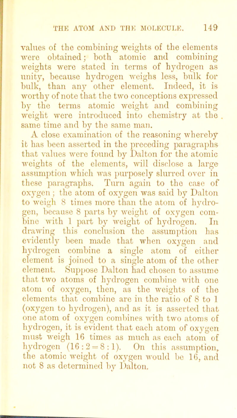 values of the combining weights of the elements were obtained; both atomic and combining weights were stated in terms of hydrogen as unity, because hydrogen weighs less, bulk for bulk, than any other element. Indeed, it is worthy of note that the two conceptions expressed by the terms atomic weight and combining weight were introduced into chemistry at the same time and by the same man. A close examination of the reasoning whereby it has been asserted in the preceding paragraphs that values were found by Dalton for the atomic weights of the elements, will disclose a large assumption which was purposely slurred over in these paragraphs. Turn again to the case of oxygen ; the atom of oxygen was said by Dalton to weigh 8 times more than the atom of hydro- gen, because 8 parts by weight of oxygen com- bine with 1 part by weight of hydrogen. In drawing this conclusion the assumption has evidently been made that when oxygen and hydrogen combine a single atom of either element is joined to a single atom of the other clement. Suppose Dalton had chosen to assume that two atoms of hydrogen combine with one atom of oxygen, then, as the weights of the elements that combine are in the ratio of 8 to 1 (oxygen to hydrogen), and as it is asserted that one atom of oxygen combines with two atoms of hydrogen, it is evident that each atom of oxygen must weigh 16 times as much as each atom of hydrogen (16:2 = 8:1). On this assumption, the atomic weight of oxygen would be 16, and not 8 as determined by Dalton.