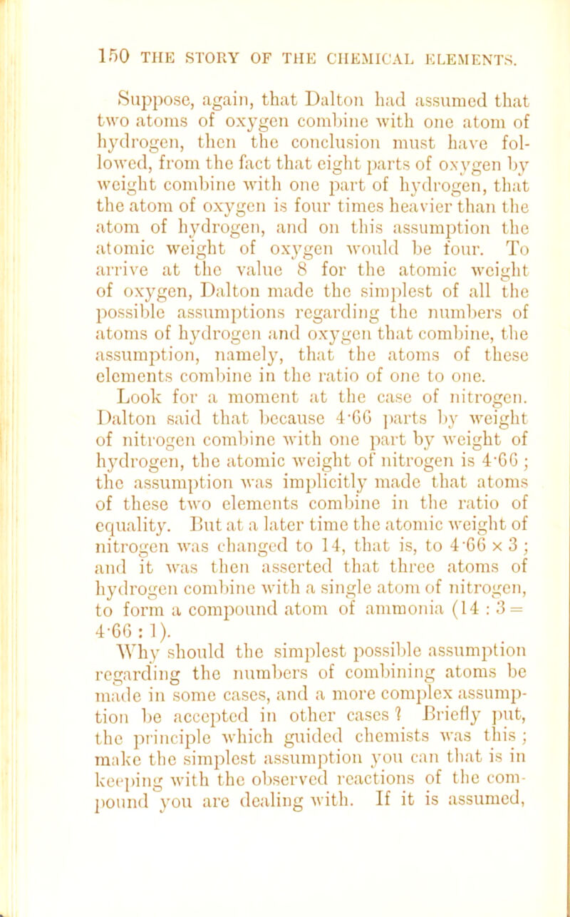 Suppose, again, that Dalton had assumed that two atoms of oxygen combine with one atom of hydrogen, then the conclusion must have fol- lowed, from the fact that eight parts of oxygen by weight combine with one part of hydrogen, that the atom of oxygen is four times heavier than the atom of hydrogen, and on this assumption the atomic weight of oxygen would be four. To arrive at the value 8 for the atomic weight of oxygen, Dalton made the simplest of all the possible assumptions regarding the numbers of atoms of hydrogen and oxygen that combine, the assumption, namely, that the atoms of these elements combine in the ratio of one to one. Look for a moment at the case of nitrogen. Dalton said that because 4'6 6 parts by weight of nitrogen combine with one part by weight of hydrogen, the atomic weight of nitrogen is 4'GG ; the assumption was implicitly made that atoms of these two elements combine in the ratio of equality. But at a later time the atomic weight of nitrogen was changed to 14, that is, to 4'66 x 3; and it was then asserted that three atoms of hydrogen combine with a single atom of nitrogen, to form a compound atom of ammonia (14:3 = 4'66 : 1). Why should the simplest possible assumption regarding the numbers of combining atoms be made in some cases, and a more complex assump- tion be accepted in other cases 1 Briefly put, the principle which guided chemists was this ; make the simplest assumption you can that is in keeping with the observed reactions of the com- pound you are dealing with. If it is assumed,