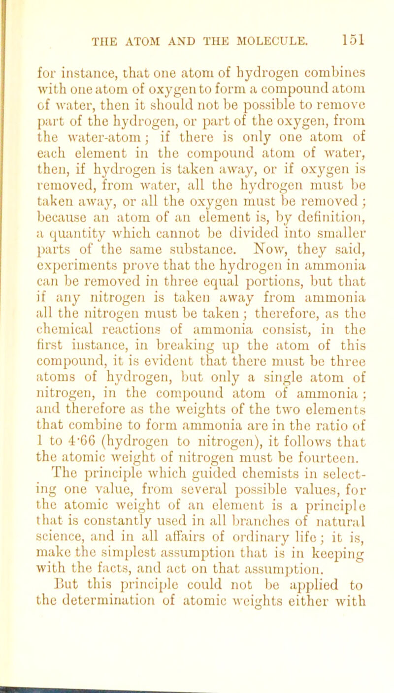 for instance, that one atom of hydrogen combines with one atom of oxygen to form a compound atom of water, then it should not be possible to remove part of the hydrogen, or part of the oxygen, from the water-atom; if there is oidy one atom of each element in the compound atom of water, then, if hydrogen is taken away, or if oxygen is removed, from water, all the hydrogen must be taken away, or all the oxygen must be removed; because an atom of an element is, by definition, a quantity which cannot be divided into smaller parts of the same substance. Now, they said, experiments prove that the hydrogen in ammonia can be removed in three equal portions, but that if any nitrogen is taken away from ammonia all the nitrogen must be taken; therefore, as the chemical reactions of ammonia consist, in the first instance, in breaking up the atom of this compound, it is evident that there must be three atoms of hydrogen, but only a single atom of nitrogen, in the compound atom of ammonia ; and therefore as the weights of the two elements that combine to form ammonia are in the ratio of 1 to 4'66 (hydrogen to nitrogen), it follows that the atomic weight of nitrogen must be fourteen. The principle which guided chemists in select- ing one value, from several possible values, for the atomic weight of an element is a principle that is constantly used in all branches of natural science, and in all affairs of ordinary life; it is, make the simplest assumption that is in keeping with the facts, and act on that assumption. But this principle could not be applied to the determination of atomic weights either with