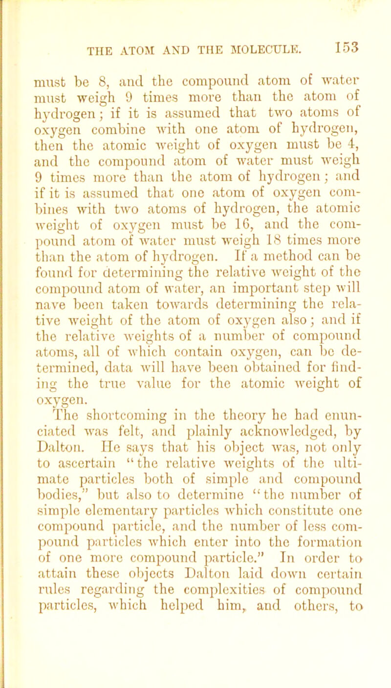 must be 8, and the compound atom of water must weigh 9 times more than the atom of hydrogen ; if it is assumed that two atoms of oxygen combine with one atom of hydrogen, then the atomic weight of oxygen must be 4, and the compound atom of water must weigh 9 times more than the atom of hydrogen; and if it is assumed that one atom of oxygen com- bines with two atoms of hydrogen, the atomic weight of oxygen must be 16, and the com- pound atom of water must weigh 18 times more than the atom of hydrogen. If a method can be found for determining the relative weight of the compound atom of water, an important step will nave been taken towards determining the rela- tive weight of the atom of oxygen also; and if the relative weights of a number of compound atoms, all of which contain oxygen, can be de- termined, data will have been obtained for find- ing the true value for the atomic weight of oxygen. The shortcoming in the theory he had enun- ciated was felt, and plainly acknowledged, by Dalton. He says that his object was, not only to ascertain “ the relative weights of the ulti- mate particles both of simple and compound bodies,” but also to determine “the number of simple elementary particles Avhich constitute one compound particle, and the number of less com- pound particles which enter into the formation of one more compound particle.” In order to attain these objects Dalton laid down certain rules regarding the complexities of compound particles, which helped him, and others, to