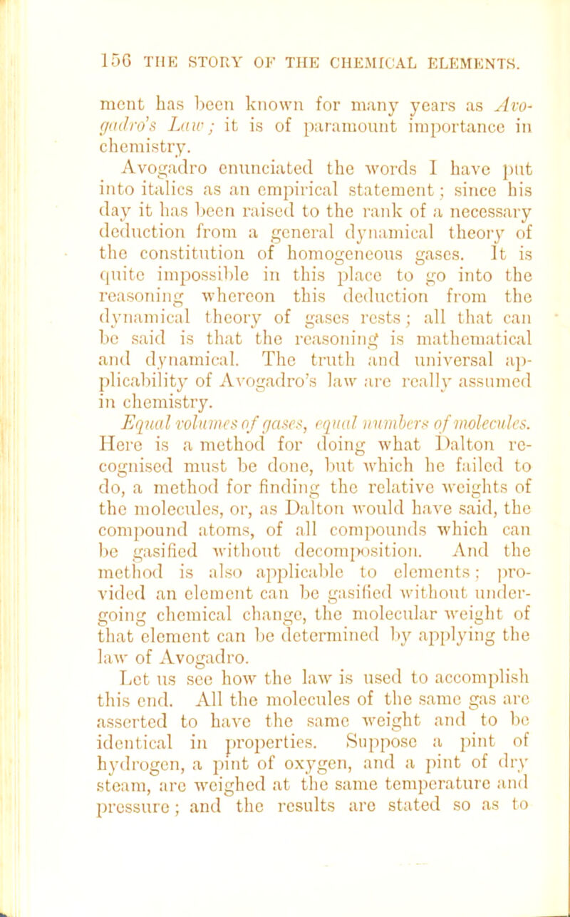 ment has been known for many years as Avo- gadro’s Law; it is of paramount importance in chemistry. Avogadro enunciated the words I have put into italics as an empirical statement; since his day it has been raised to the rank of a necessary deduction from a general dynamical theory of the constitution of homogeneous eases. It is cpiite impossible in this place to go into the reasoning whereon this deduction from the dynamical theory of gases rests; all that can be said is that the reasoning is mathematical and dynamical. The truth and universal ap- plicability of Avogadro’s law are really assumed in chemistry. Equal volumes of gases, equal numbers o f molecules. Here is a method for doing what Dalton re- cognised must be done, but which he failed to do, a method for finding the relative weights of the molecules, or, as Dalton would have said, the compound atoms, of all compounds ■which can be gasified without decomposition. And the method is also applicable to elements; pro- vided an element can be gasified without under- going chemical change, the molecular weight of that element can be determined by applying the law of Avogadro. Let us see how the law is used to accomplish this end. All the molecules of the same gas are asserted to have the same weight and to be identical in properties. Suppose a pint of hydrogen, a pint of oxygen, and a pint of dry steam, are weighed at the same temperature and pressure; and the results are stated so as to