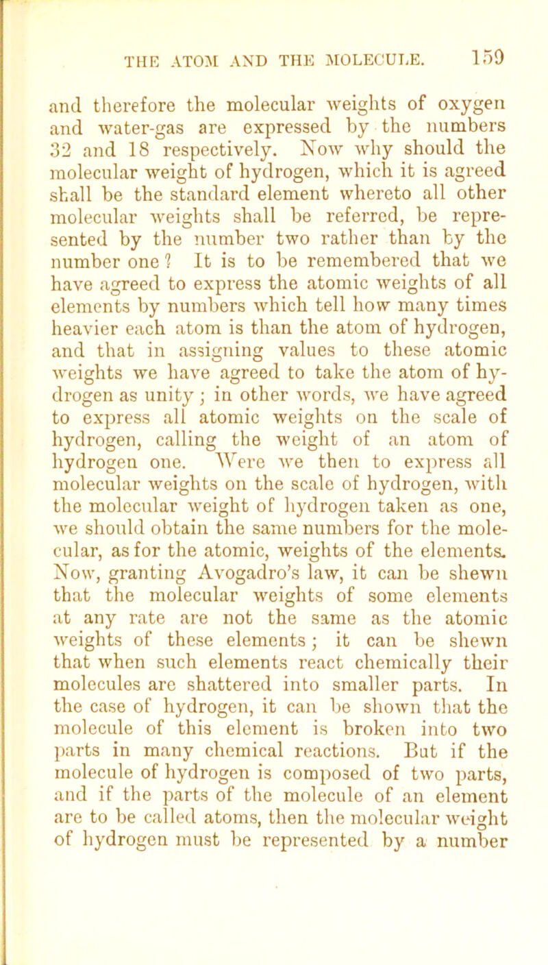 and therefore the molecular weights of oxygen and water-gas are expressed by the numbers 32 and 18 respectively. Now why should the molecular weight of hydrogen, which it is agreed shall be the standard element whereto all other molecular weights shall be referred, be repre- sented by the number two rather than by the number one 1 It is to be remembered that we have agreed to express the atomic weights of all elements by numbers which tell how many times heavier each atom is than the atom of hydrogen, and that in assigning values to these atomic weights we have agreed to take the atom of hy- drogen as unity; in other words, we have agreed to express all atomic weights on the scale of hydrogen, calling the weight of an atom of hydrogen one. Were we then to express all molecular weights on the scale of hydrogen, with the molecular weight of hydrogen taken as one, we should obtain the same numbers for the mole- cular, as for the atomic, weights of the elements. Now, granting Avogadro’s law, it can be shewn that the molecular weights of some elements at any rate are not the same as the atomic weights of these elements; it can be shewn that when such elements react chemically their molecules are shattered into smaller parts. In the case of hydrogen, it can be shown that the molecule of this element is broken into two parts in many chemical reactions. Bat if the molecule of hydrogen is composed of two parts, and if the parts of the molecule of an element are to be called atoms, then the molecular weight of hydrogen must be represented by a number