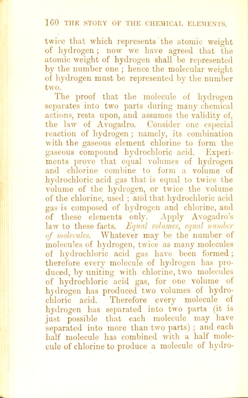 twice that which represents'the atomic weight of hydrogen; now we have agreed that the atomic weight of hydrogen shall be represented by the number one ; hence the molecular weight of hydrogen must be represented by the number two. The proof that the molecule of hydrogen separates into two parts during many chemical actions, rests upon, and assumes the validity of, the law of Avogadro. Consider one especial reaction of hydrogen; namely, its combination with the gaseous element chlorine to form the gaseous compound hydrochloric acid. Experi- ments prove that equal volumes of hydrogen and chlorine combine to form a volume of hydrochloric acid gas that is equal to twice the volume of the hydrogen, or trvice the volume of the chlorine, used ; and that hydrochloric acid gas is composed of hydrogen and chlorine, and of these elements only. Apply Avogadro’s law to these facts. Equal volumes, equal number of molecules. Whatever may be the number of molecules of hydrogen, twice as many molecules of hydrochloric acid gas have been formed; therefore every molecule of hydrogen has pro- duced, by uniting with chlorine, two molecules of hydrochloric acid gas, for one volume of hydrogen has produced two volumes of hydro- chloric acid. Therefore every molecule of hydrogen has separated into two parts (it is just possible that each molecule may have separated into more than two parts) ; and each half molecule has combined with a half mole- cule of chlorine to produce a molecule of hydro-