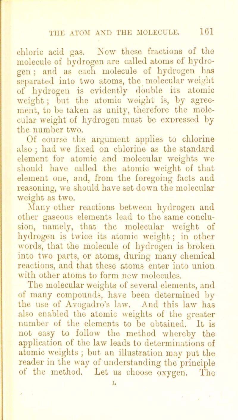 chloric acid gas. Now these fractions of the molecule of hydrogen are called atoms of hydro- gen ; and as each molecule of hydrogen has separated into two atoms, the molecular weight of hydrogen is evidently double its atomic weight; but the atomic weight is, by agree- ment, to be taken as unity, therefore the mole- cular weight of hydrogen must be expressed by the number two. Of course the argument applies to chlorine also ; had we fixed on chlorine as the standard element for atomic and molecular weights we should have called the atomic weight of that element one, and, from the foregoing facts and reasoning, we should have set down the molecular weight as two. Many other reactions between hydrogen and other gaseous elements lead to the same conclu- sion, namely, that the molecular weight of hydrogen is twice its atomic weight; in other words, that the molecule of hydrogen is broken into two parts, or atoms, during many chemical reactions, and that these atoms enter into union with other atoms to form new molecules. The molecular weights of several elements, and of many compounds, have been determined by the use of Avogadro’s law. And this law has also enabled the atomic Aveights of the greater number of the elements to be obtained. It is not easy to follow the method Avhereby the application of the law leads to determinations of atomic Aveights ; but an illustration may put the reader in the Avay of understanding the principle of the method. Let us choose oxygen. The L