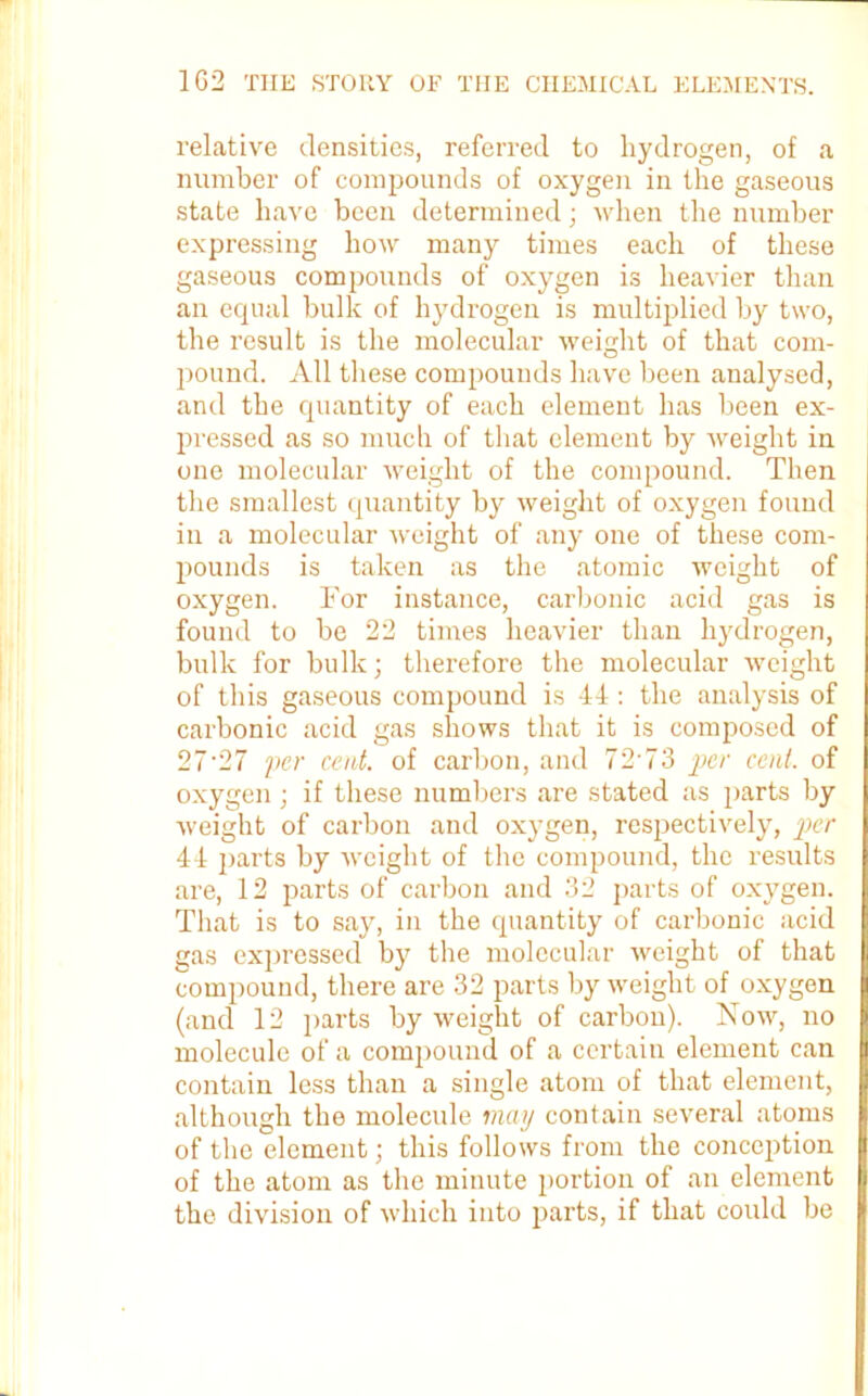 relative densities, referred to hydrogen, of a number of compounds of oxygen in the gaseous state have been determined; when the number expressing how many times each of these gaseous compounds of oxygen is heavier than an equal bulk of hydrogen is multiplied by two, the result is the molecular weight of that com- pound. All these compounds have been analysed, and the quantity of each element has been ex- pressed as so much of that element by weight in one molecular weight of the compound. Then the smallest quantity by weight of oxygen found in a molecular weight of any one of these com- pounds is taken as the atomic weight of oxygen. For instance, carbonic acid gas is found to be 22 times heavier than hydrogen, bulk for bulk; therefore the molecular weight of this gaseous compound is 44: the analysis of carbonic acid gas shows that it is composed of 27'27 per cent, of carbon, and 72 73 per cent, of oxygen ; if these numbers are stated as parts by weight of carbon and oxygen, respectively, per 44 parts by weight of the compound, the results are, 12 parts of carbon and 32 parts of oxygen. That is to say, in the quantity of carbonic acid gas expressed by the molecular weight of that compound, there are 32 parts by weight of oxygen (and 12 parts by weight of carbon). Now, no molecule of a compound of a certain element can contain less than a single atom of that element, although the molecule, may contain several atoms of the element; this follows from the conception of the atom as the minute portion of an element the division of which into parts, if that could be