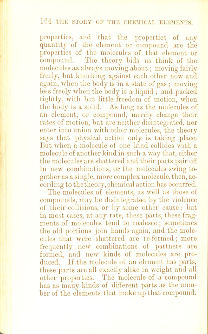 properties, and that the properties of any quantity of the element or compound are the properties of the molecules of that element or compound. The theory Lids us think of the molecules as always moving about; moving fairly freely, but knocking against each other now and again, •when the body is in a state of gas ; moving less freely when the body is a liquid ; and packed tightly, with but little freedom of motion, when the body is a solid. As long as the molecules of an element, or compound, merely change their rates of motion, but are neither disintegrated, nor enter into union with other molecules, the theory says that physical action only is taking place. But when a molecule of one kind collides with a molecule of another kind in such a way that, either the molecules are shattered and their parts pair off in new combinations, or the molecules swing to- gether as a single, more complex molecule, then, ac- cording to thetheory, chemical action has occurred. The molecules of elements, as well as those of compounds, may be disintegrated by the violence of their collisions, or by some other cause : but in most cases, at any rate, these parts, these frag- ments of molecules tend to coalesce; sometimes the old portions join hands again, and the mole- cules that were shattered are re-formed; more frequently new combinations of partners are formed, and new kinds of molecules are pro- duced. If the molecule of an element has parts, these parts are all exactly alike in weight and all other properties. The molecule of a compound has as many kinds of different parts as the num- ber of the elements that make up that compound.