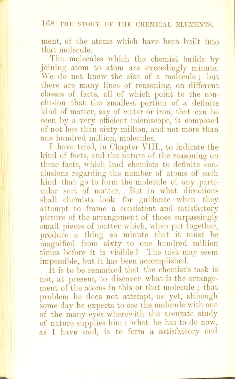 ment, of the atoms which have been built into that molecule. The molecules which the chemist builds by joining atom to atom are exceedingly minute. We do not know the size of a molecule; but there are many lines of reasoning, on different classes of facts, all of which point to the con- clusion that the smallest portion of a definite kind of matter, say of water or iron, that can be seen by a very efficient microscope, is composed of not less than sixty million, and not more than one hundred million, molecules. I have tried, in Chapter VIII., to indicate the kind of facts, and the nature of the reasoning on these facts, which lead chemists to definite con- clusions regarding the number of atoms of each kind that go to form the molecule of any parti- cular sort of matter. But in what directions shall chemists look for guidance when they attempt to frame a consistent and satisfactory picture of the arrangement of those surpassingly small pieces of matter which, when put together, produce a thing so minute that it must be magnified from sixty to one hundred million times before it is visible 1 The task may seem impossible, but it has been accomplished. It is to be remarked that the chemist’s task is not, at present, to discover what is the arrange- ment of the atoms in this or that molecule ; that problem he does not attempt, as yet, although some day he expects to see the molecule with one of the many eyes wherewith the accurate study of nature supplies him : what he has to do now, as I have said, is to form a satisfactory and