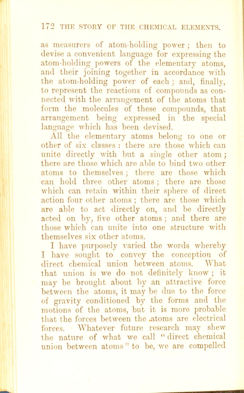 as measurers of atom-holding power; then to devise a convenient language for expressing the atom-holding powers of the elementary atoms, and their joining together in accordance with the atom-holding power of each ; and, finally, to represent the reactions of compounds as con- nected with the arrangement of the atoms that form the molecules of these compounds, that arrangement being expressed in the special language ■which has been devised. All the elementary atoms belong to one or other of six classes : there are those which can unite directly with but a single other atom; there are those which are able to bind two other atoms to themselves; there are those which can hold three other atoms ; there are those which can retain within their sphere of direet action four other atoms ; there are those which are able to act directly on, and be directly acted on by, five other atoms ; and there are those which can unite into one structure with themselves six other atoms. I have purposely varied the words whereby I have sought to convey the conception of direct chemical union between atoms. What that union is we do not definitely know ; it may be brought about by an attractive force between the atoms, it may be due to the force of gravity conditioned by the forms and the motions of the atoms, but it is more probable that the forces between the .atoms are electrical forces. Whatever future research may shew the nature of what we call “ direct chemical union between atoms” to be, we are compelled