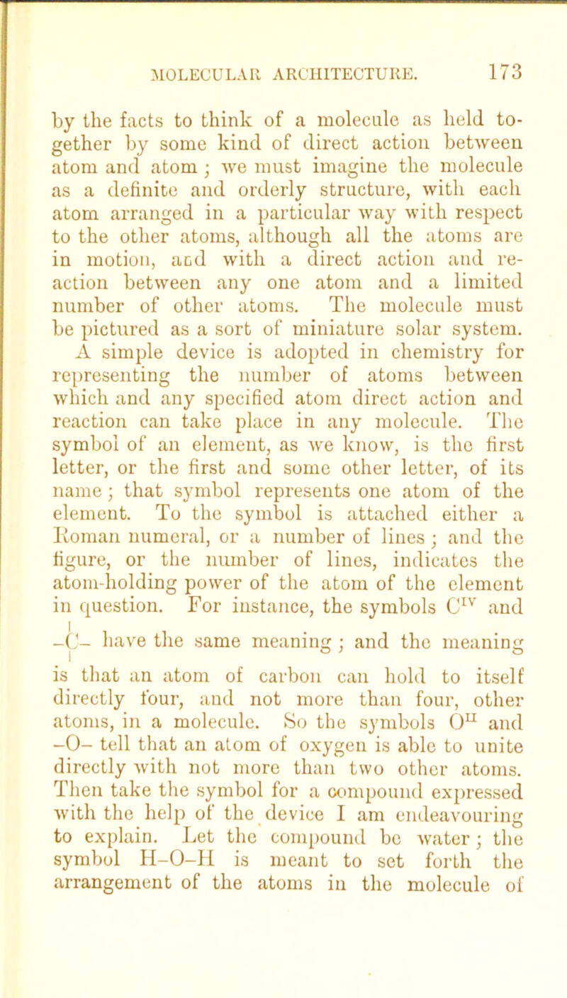 by the facts to think of a molecule as held to- gether by some kind of direct action between atom and atom; we must imagine the molecule as a definite and orderly structure, with each atom arranged in a particular way with respect to the other atoms, although all the atoms are in motion, acd with a direct action and re- action between any one atom and a limited number of other atoms. The molecule must be pictured as a sort of miniature solar system. A simple device is adopted in chemistry for representing the number of atoms between which and any specified atom direct action and reaction can take place in any molecule. The symbol of an element, as we know, is the first letter, or the first and some other letter, of its name; that symbol represents one atom of the element. To the symbol is attached either a Roman numeral, or a number of lines; and the figure, or the number of lines, indicates the atom-holding power of the atom of the element in question. For instance, the symbols CIV and have the same meaning; and the meaning is that an atom of carbon can hold to itself directly four, and not more than four, other atoms, in a molecule. So the symbols Ou and -0- tell that an atom of oxygen is able to unite directly with not more than two other atoms. Then take the symbol for a compound expressed with the help of the device I am endeavouring to explain. Let the compound be water; the symbol H-O-H is meant to set forth the arrangement of the atoms in the molecule of