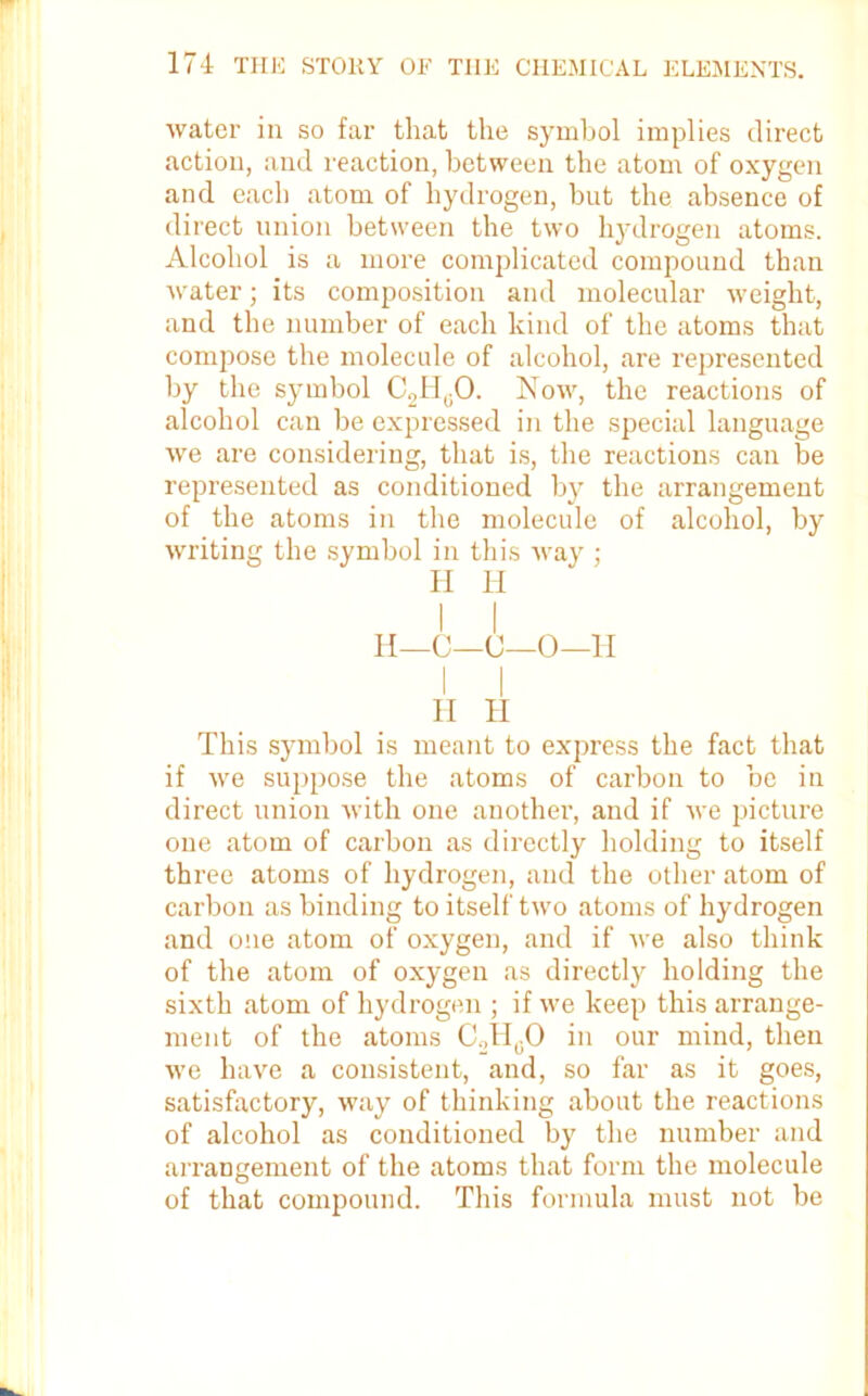 water in so far that the symbol implies direct action, and reaction, between the atom of oxygen and each atom of hydrogen, but the absence of direct union between the two hydrogen atoms. Alcohol is a more complicated compound than water; its composition and molecular weight, and the number of each kind of the atoms that compose the molecule of alcohol, are represented by the symbol C2HuO. Now, the reactions of alcohol can be expressed in the special language we are considering, that is, the reactions can be represented as conditioned by the arrangement of the atoms in the molecule of alcohol, by writing the symbol in this way ; H H 1 I II—C—C—0—II H H This symbol is meant to express the fact that if we suppose the atoms of carbon to be in direct union with one another, and if we picture one atom of carbon as directly holding to itself three atoms of hydrogen, and the other atom of carbon as binding to itself two atoms of hydrogen and one atom of oxygen, and if we also think of the atom of oxygen as directly holding the sixth atom of hydrogen ; if we keep this arrange- ment of the atoms C„H0O in our mind, then we have a consistent, and, so far as it goes, satisfactory, way of thinking about the reactions of alcohol as conditioned by the number and arrangement of the atoms that form the molecule of that compound. This formula must not be