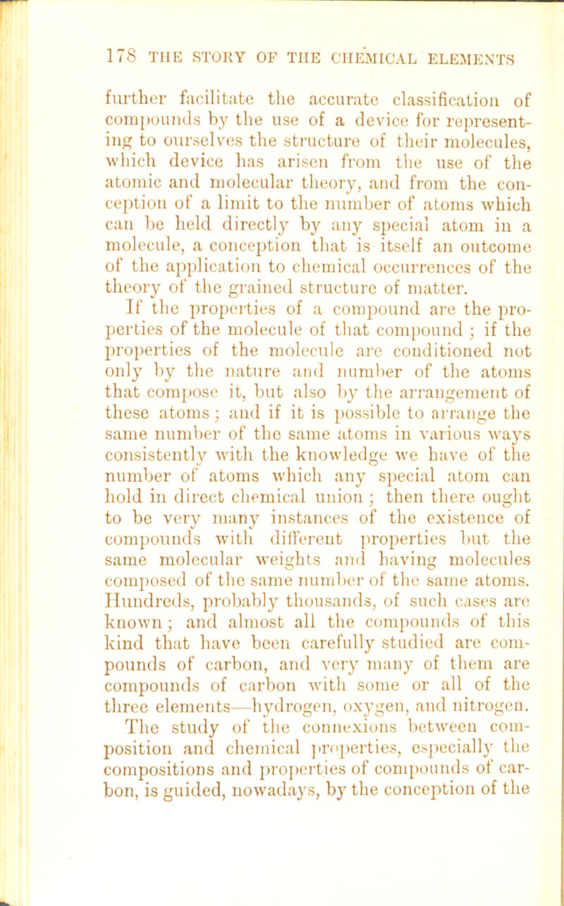 further facilitate the accurate classification of compounds by the use of a device for represent- ing to ourselves the structure of their molecules, which device has arisen from the use of the atomic and molecular theory, and from the con- ception of a limit to the number of atoms which can be held directly by any special atom in a molecule, a conception that is itself an outcome of the application to chemical occurrences of the theory of the grained structure of matter. If the properties of a compound are the pro- perties of the molecule of that compound ; if the properties of the molecule are conditioned not only by the nature and number of the atoms that compose it, but also by the arrangement of these atoms; and if it is possible to arrange the same number of the same atoms in various ways consistently with the knowledge we have of the number of atoms which any special atom can hold in direct chemical union ; then there ought to be very many instances of the existence of compounds with different properties but the same molecular weights and having molecules composed of the same number of the same atoms. Hundreds, probably thousands, of such cases are known; and almost all the compounds of this kind that have been carefully studied are com- pounds of carbon, and very many of them are compounds of carbon with some or all of the three elements—hydrogen, oxygen, and nitrogen. The study of the connexions between com- position and chemical properties, especially the compositions and properties of compounds of car- bon, is guided, nowadays, by the conception of the