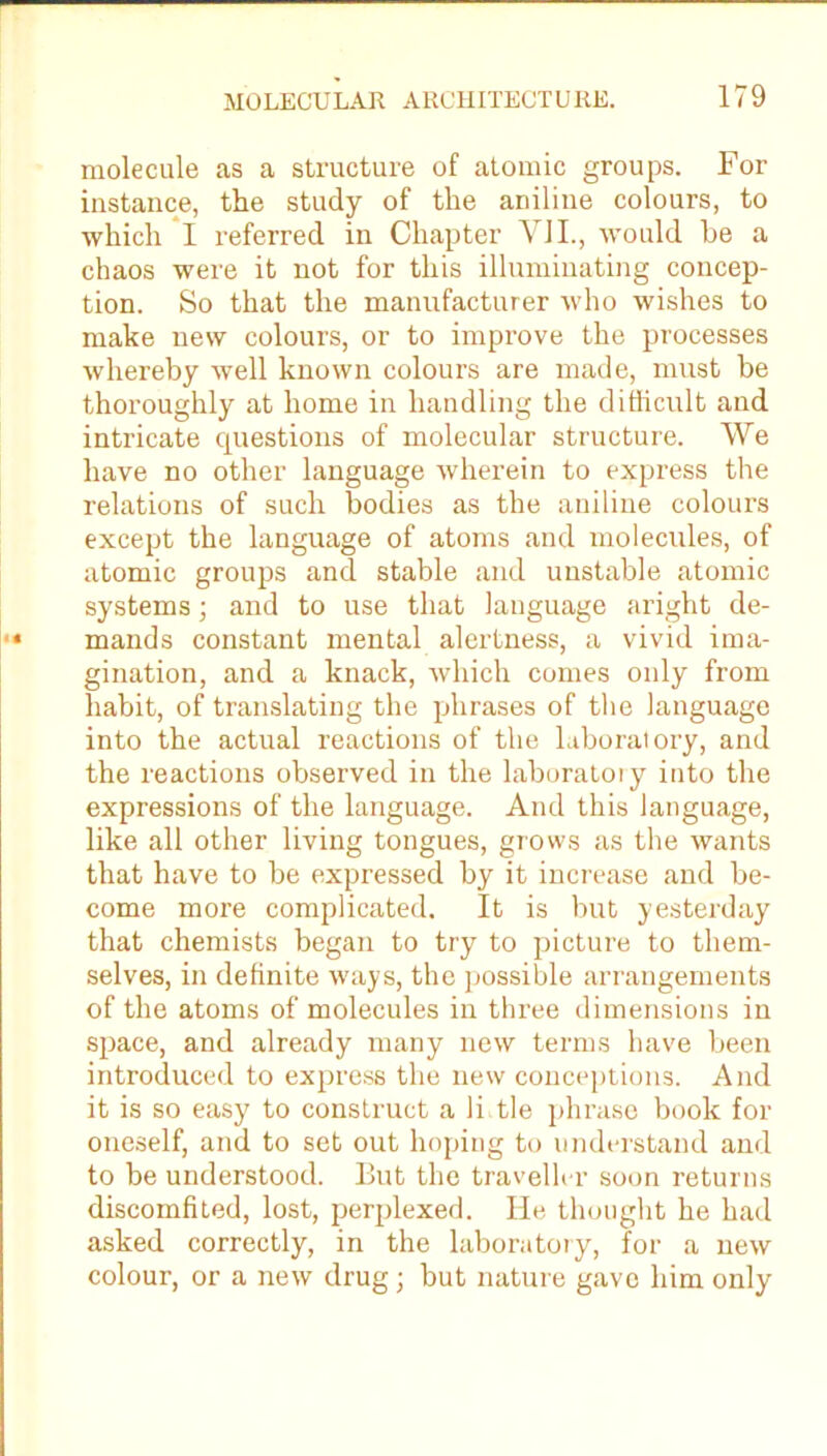 molecule as a structure of atomic groups. For instance, the study of the aniline colours, to which I referred in Chapter VJI., would be a chaos were it not for this illuminating concep- tion. So that the manufacturer who wishes to make new colours, or to improve the processes whereby well known colours are made, must be thoroughly at home in handling the difficult and intricate cpiestions of molecular structure. We have no other language wherein to express the relations of such bodies as the aniline colours except the language of atoms and molecules, of atomic groups and stable and unstable atomic systems; and to use that language aright de- mands constant mental alertness, a vivid ima- gination, and a knack, which comes only from habit, of translating the phrases of the language into the actual reactions of the laboratory, and the reactions observed in the laboratory into the expressions of the language. And this language, like all other living tongues, grows as the wants that have to be expressed by it increase and be- come more complicated. It is but yesterday that chemists began to try to picture to them- selves, in definite ways, the possible arrangements of the atoms of molecules in three dimensions in space, and already many new terms have been introduced to express the new conceptions. And it is so easy to construct a li tie phrase book for oneself, and to set out hoping to understand and to be understood. But the traveller soon returns discomfited, lost, perplexed. He thought he had asked correctly, in the laboratory, for a new colour, or a new drug; but nature gave him only