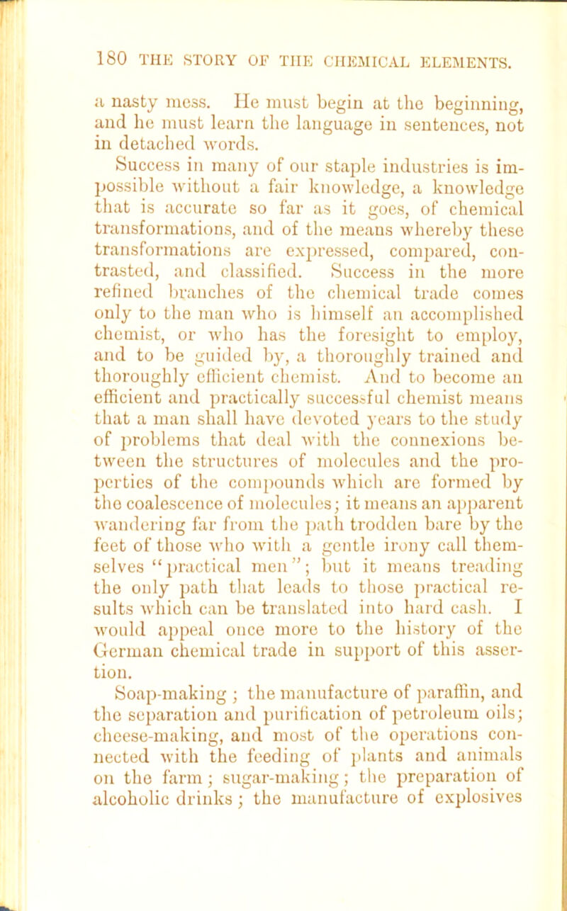 a nasty mess. He must begin at the beginning, and he must learn the language in sentences, not in detached words. Success in many of our staple industries is im- possible without a fair knowledge, a knowledge that is accurate so far as it goes, of chemical transformations, and of the means whereby these transformations are expressed, compared, con- trasted, and classified. Success in the more refined branches of the chemical trade comes only to the man who is himself an accomplished chemist, or who has the foresight to employ, and to be guided by, a thoroughly trained and thoroughly efficient chemist. And to become an efficient and practically successful chemist means that a man shall have devoted years to the study of problems that deal with the connexions be- tween the structures of molecules and the pro- perties of the compounds which are formed by the coalescence of molecules; it means an apparent wandering far from the path trodden bare by the feet of those who with a gentle irony call them- selves “practical men”; but it means treading the only path that leads to those practical re- sults which can be translated into hard cash. I would appeal once more to the history of the German chemical trade in support of this asser- tion. Soap-making ; the manufacture of paraffin, and the separation and purification of petroleum oils; cheese-making, and most of the operations con- nected with the feeding of plants and animals on the farm; sugar-making; the preparation of alcoholic drinks; the manufacture of explosives