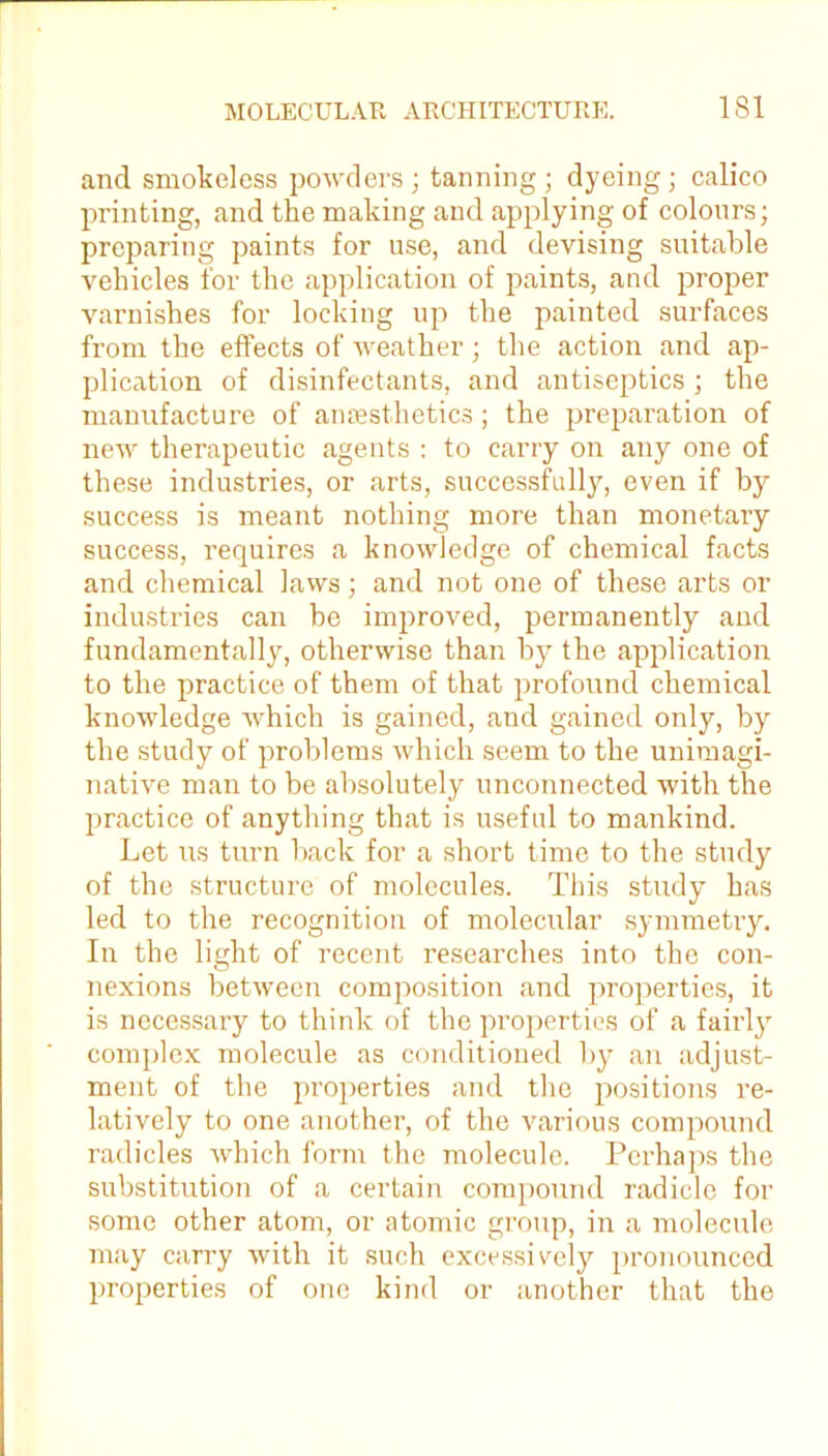 and smokeless powders; tanning; dyeing; calico printing, and the making and applying of colours; preparing paints for use, and devising suitable vehicles for the application of paints, and proper varnishes for locking up the painted surfaces from the effects of weather; the action and ap- plication of disinfectants, and antiseptics ; the manufacture of anaesthetics; the preparation of new therapeutic agents : to carry on any one of these industries, or arts, successfully, even if by success is meant nothing more than monetary success, requires a knowledge of chemical facts and chemical laws; and not one of these arts or industries can be improved, permanently and fundamentally, otherwise than by the application to the practice of them of that profound chemical knowledge which is gained, and gained only, by the study of problems which seem to the unimagi- native man to be absolutely unconnected with the practice of anything that is useful to mankind. Let us turn back for a short time to the study of the structure of molecules. This study has led to the recognition of molecular symmetry. In the light of recent researches into the con- nexions between composition and properties, it is necessary to think of the properties of a fairly complex molecule as conditioned by an adjust- ment of the properties and the positions re- latively to one another, of the various compound radicles which form the molecule. Perhaps the substitution of a certain compound radicle for some other atom, or atomic group, in a molecule may carry with it such excessively pronounced properties of one kind or another that the