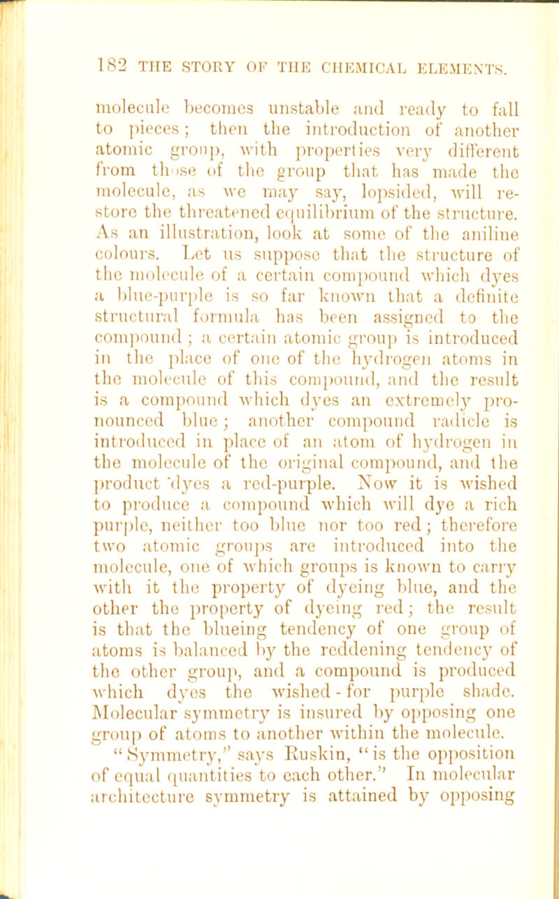 molecule becomes unstable and ready to fall to pieces; then the introduction of another atomic group, with properties very different from those of the group that has made the molecule, as we may say, lopsided, will re- store the threatened equilibrium of the structure. As an illustration, look at some of the aniline colours. Let us suppose that the structure of the molecule of a certain compound which dyes a blue-purple is so far known that a definite structural formula has been assigned to the compound ; a certain atomic group is introduced in the place of one of the hydrogen atoms in the molecule of this compound, and the result is a compound which dyes an extremely pro- nounced blue; another compound radicle is introduced in place of an atom of hydrogen in the molecule of the original compound, and the product ‘dyes a red-purple. Now it is wished to produce a compound which will dye a rich purple, neither too blue nor too red; therefore two atomic groups are introduced into the molecule, one of which groups is known to carry with it the property of dyeing blue, and the other the property of dyeing red; the result is that the blueing tendency of one group of atoms is balanced by the reddening tendency of the other group, and a compound is produced which dyes the wished - for purple shade. Molecular symmetry is insured by opposing one group of atoms to another within the molecule. “Symmetry,” says Ruskin, “is the opposition of equal quantities to each other.” In molecular architecture symmetry is attained by opposing